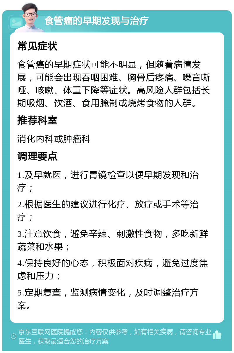 食管癌的早期发现与治疗 常见症状 食管癌的早期症状可能不明显，但随着病情发展，可能会出现吞咽困难、胸骨后疼痛、嗓音嘶哑、咳嗽、体重下降等症状。高风险人群包括长期吸烟、饮酒、食用腌制或烧烤食物的人群。 推荐科室 消化内科或肿瘤科 调理要点 1.及早就医，进行胃镜检查以便早期发现和治疗； 2.根据医生的建议进行化疗、放疗或手术等治疗； 3.注意饮食，避免辛辣、刺激性食物，多吃新鲜蔬菜和水果； 4.保持良好的心态，积极面对疾病，避免过度焦虑和压力； 5.定期复查，监测病情变化，及时调整治疗方案。