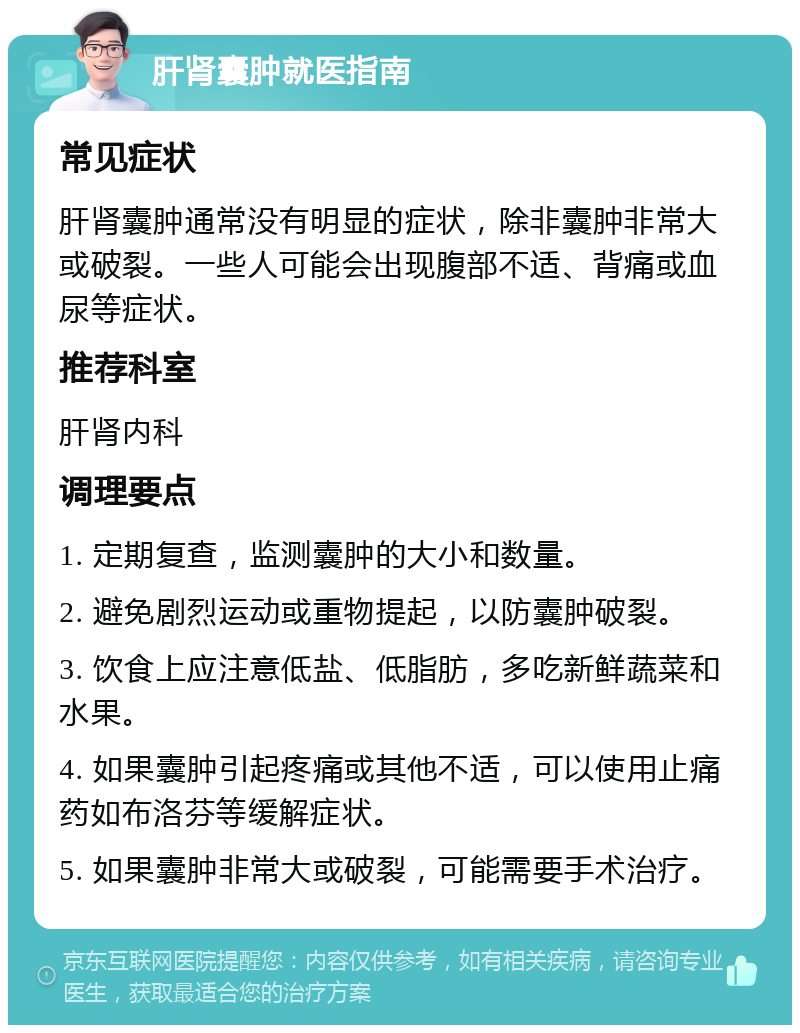 肝肾囊肿就医指南 常见症状 肝肾囊肿通常没有明显的症状，除非囊肿非常大或破裂。一些人可能会出现腹部不适、背痛或血尿等症状。 推荐科室 肝肾内科 调理要点 1. 定期复查，监测囊肿的大小和数量。 2. 避免剧烈运动或重物提起，以防囊肿破裂。 3. 饮食上应注意低盐、低脂肪，多吃新鲜蔬菜和水果。 4. 如果囊肿引起疼痛或其他不适，可以使用止痛药如布洛芬等缓解症状。 5. 如果囊肿非常大或破裂，可能需要手术治疗。