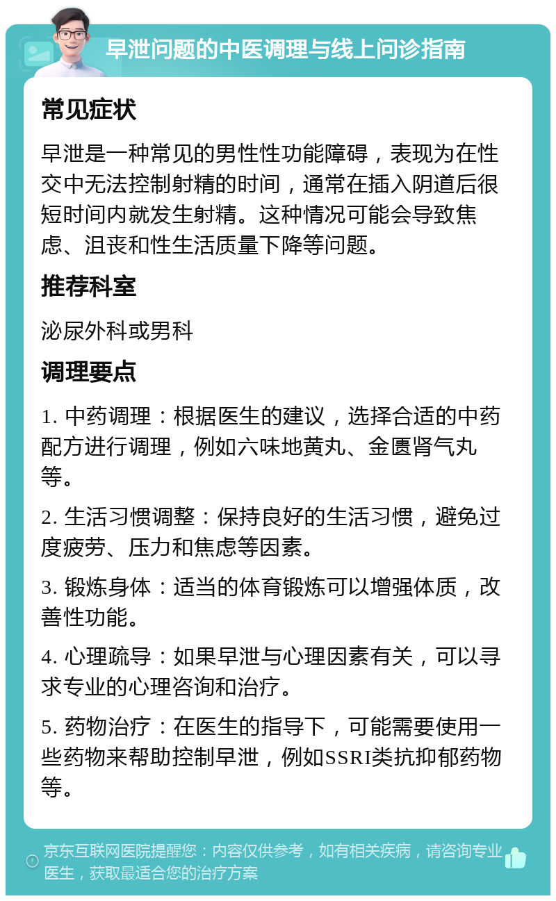 早泄问题的中医调理与线上问诊指南 常见症状 早泄是一种常见的男性性功能障碍，表现为在性交中无法控制射精的时间，通常在插入阴道后很短时间内就发生射精。这种情况可能会导致焦虑、沮丧和性生活质量下降等问题。 推荐科室 泌尿外科或男科 调理要点 1. 中药调理：根据医生的建议，选择合适的中药配方进行调理，例如六味地黄丸、金匮肾气丸等。 2. 生活习惯调整：保持良好的生活习惯，避免过度疲劳、压力和焦虑等因素。 3. 锻炼身体：适当的体育锻炼可以增强体质，改善性功能。 4. 心理疏导：如果早泄与心理因素有关，可以寻求专业的心理咨询和治疗。 5. 药物治疗：在医生的指导下，可能需要使用一些药物来帮助控制早泄，例如SSRI类抗抑郁药物等。