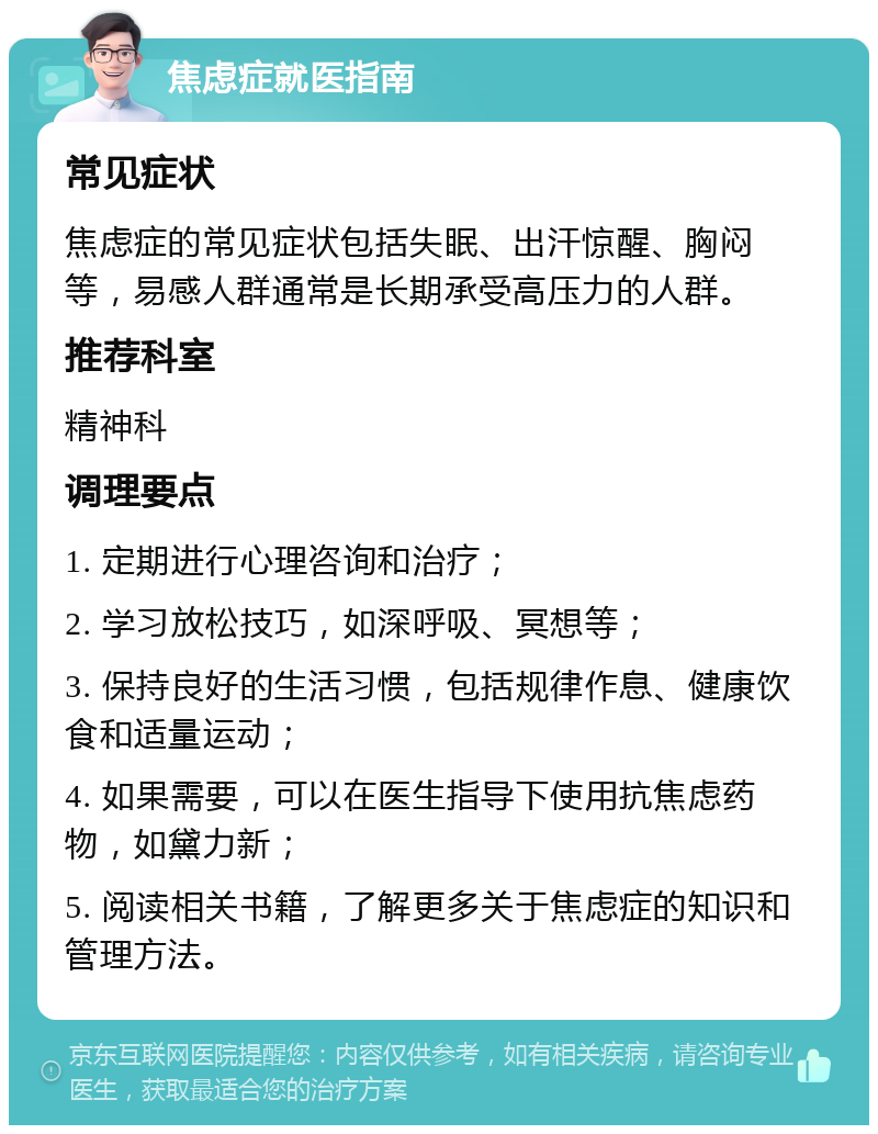 焦虑症就医指南 常见症状 焦虑症的常见症状包括失眠、出汗惊醒、胸闷等，易感人群通常是长期承受高压力的人群。 推荐科室 精神科 调理要点 1. 定期进行心理咨询和治疗； 2. 学习放松技巧，如深呼吸、冥想等； 3. 保持良好的生活习惯，包括规律作息、健康饮食和适量运动； 4. 如果需要，可以在医生指导下使用抗焦虑药物，如黛力新； 5. 阅读相关书籍，了解更多关于焦虑症的知识和管理方法。