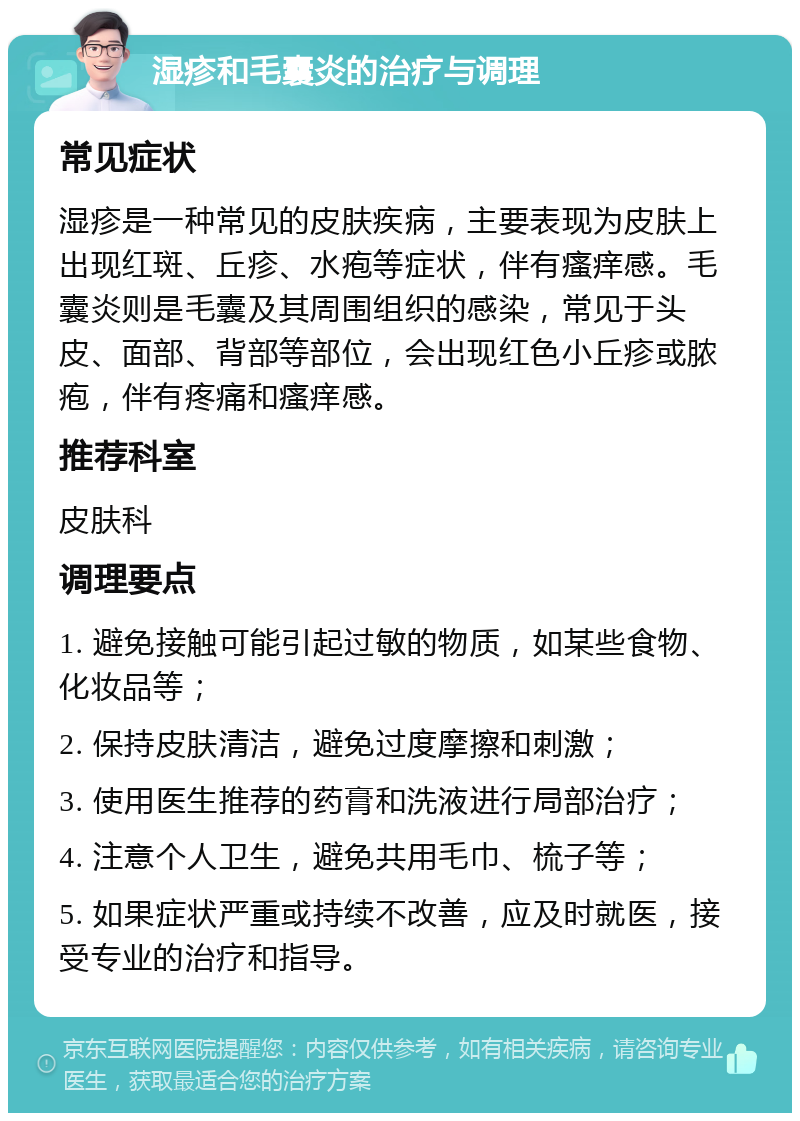 湿疹和毛囊炎的治疗与调理 常见症状 湿疹是一种常见的皮肤疾病，主要表现为皮肤上出现红斑、丘疹、水疱等症状，伴有瘙痒感。毛囊炎则是毛囊及其周围组织的感染，常见于头皮、面部、背部等部位，会出现红色小丘疹或脓疱，伴有疼痛和瘙痒感。 推荐科室 皮肤科 调理要点 1. 避免接触可能引起过敏的物质，如某些食物、化妆品等； 2. 保持皮肤清洁，避免过度摩擦和刺激； 3. 使用医生推荐的药膏和洗液进行局部治疗； 4. 注意个人卫生，避免共用毛巾、梳子等； 5. 如果症状严重或持续不改善，应及时就医，接受专业的治疗和指导。