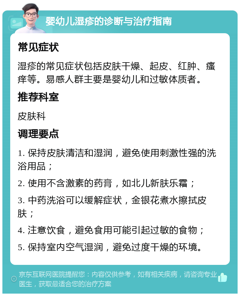 婴幼儿湿疹的诊断与治疗指南 常见症状 湿疹的常见症状包括皮肤干燥、起皮、红肿、瘙痒等。易感人群主要是婴幼儿和过敏体质者。 推荐科室 皮肤科 调理要点 1. 保持皮肤清洁和湿润，避免使用刺激性强的洗浴用品； 2. 使用不含激素的药膏，如北儿新肤乐霜； 3. 中药洗浴可以缓解症状，金银花煮水擦拭皮肤； 4. 注意饮食，避免食用可能引起过敏的食物； 5. 保持室内空气湿润，避免过度干燥的环境。