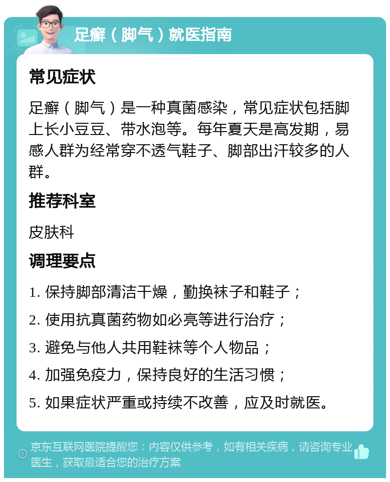 足癣（脚气）就医指南 常见症状 足癣（脚气）是一种真菌感染，常见症状包括脚上长小豆豆、带水泡等。每年夏天是高发期，易感人群为经常穿不透气鞋子、脚部出汗较多的人群。 推荐科室 皮肤科 调理要点 1. 保持脚部清洁干燥，勤换袜子和鞋子； 2. 使用抗真菌药物如必亮等进行治疗； 3. 避免与他人共用鞋袜等个人物品； 4. 加强免疫力，保持良好的生活习惯； 5. 如果症状严重或持续不改善，应及时就医。