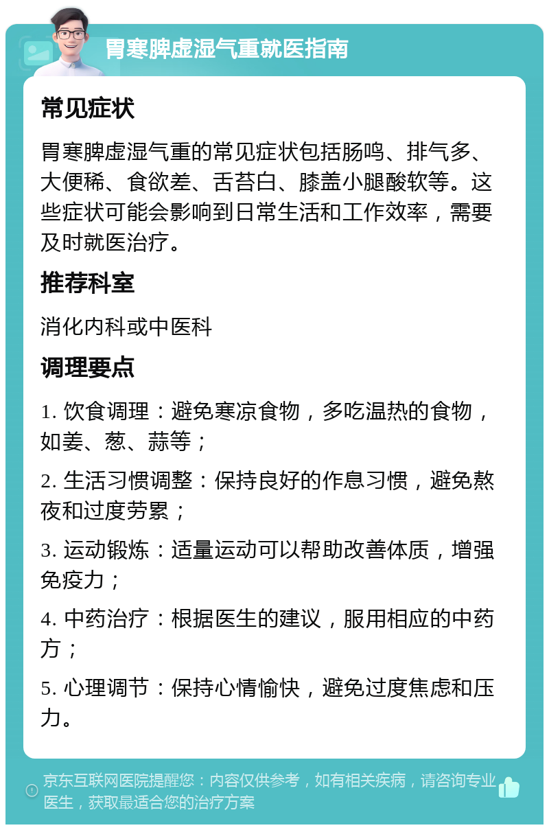 胃寒脾虚湿气重就医指南 常见症状 胃寒脾虚湿气重的常见症状包括肠鸣、排气多、大便稀、食欲差、舌苔白、膝盖小腿酸软等。这些症状可能会影响到日常生活和工作效率，需要及时就医治疗。 推荐科室 消化内科或中医科 调理要点 1. 饮食调理：避免寒凉食物，多吃温热的食物，如姜、葱、蒜等； 2. 生活习惯调整：保持良好的作息习惯，避免熬夜和过度劳累； 3. 运动锻炼：适量运动可以帮助改善体质，增强免疫力； 4. 中药治疗：根据医生的建议，服用相应的中药方； 5. 心理调节：保持心情愉快，避免过度焦虑和压力。