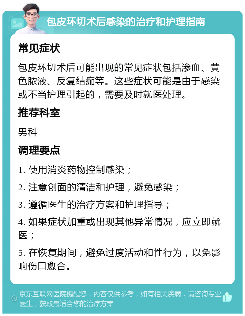 包皮环切术后感染的治疗和护理指南 常见症状 包皮环切术后可能出现的常见症状包括渗血、黄色脓液、反复结痂等。这些症状可能是由于感染或不当护理引起的，需要及时就医处理。 推荐科室 男科 调理要点 1. 使用消炎药物控制感染； 2. 注意创面的清洁和护理，避免感染； 3. 遵循医生的治疗方案和护理指导； 4. 如果症状加重或出现其他异常情况，应立即就医； 5. 在恢复期间，避免过度活动和性行为，以免影响伤口愈合。