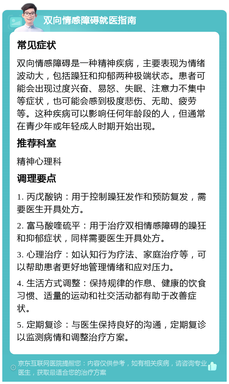 双向情感障碍就医指南 常见症状 双向情感障碍是一种精神疾病，主要表现为情绪波动大，包括躁狂和抑郁两种极端状态。患者可能会出现过度兴奋、易怒、失眠、注意力不集中等症状，也可能会感到极度悲伤、无助、疲劳等。这种疾病可以影响任何年龄段的人，但通常在青少年或年轻成人时期开始出现。 推荐科室 精神心理科 调理要点 1. 丙戊酸钠：用于控制躁狂发作和预防复发，需要医生开具处方。 2. 富马酸喹硫平：用于治疗双相情感障碍的躁狂和抑郁症状，同样需要医生开具处方。 3. 心理治疗：如认知行为疗法、家庭治疗等，可以帮助患者更好地管理情绪和应对压力。 4. 生活方式调整：保持规律的作息、健康的饮食习惯、适量的运动和社交活动都有助于改善症状。 5. 定期复诊：与医生保持良好的沟通，定期复诊以监测病情和调整治疗方案。