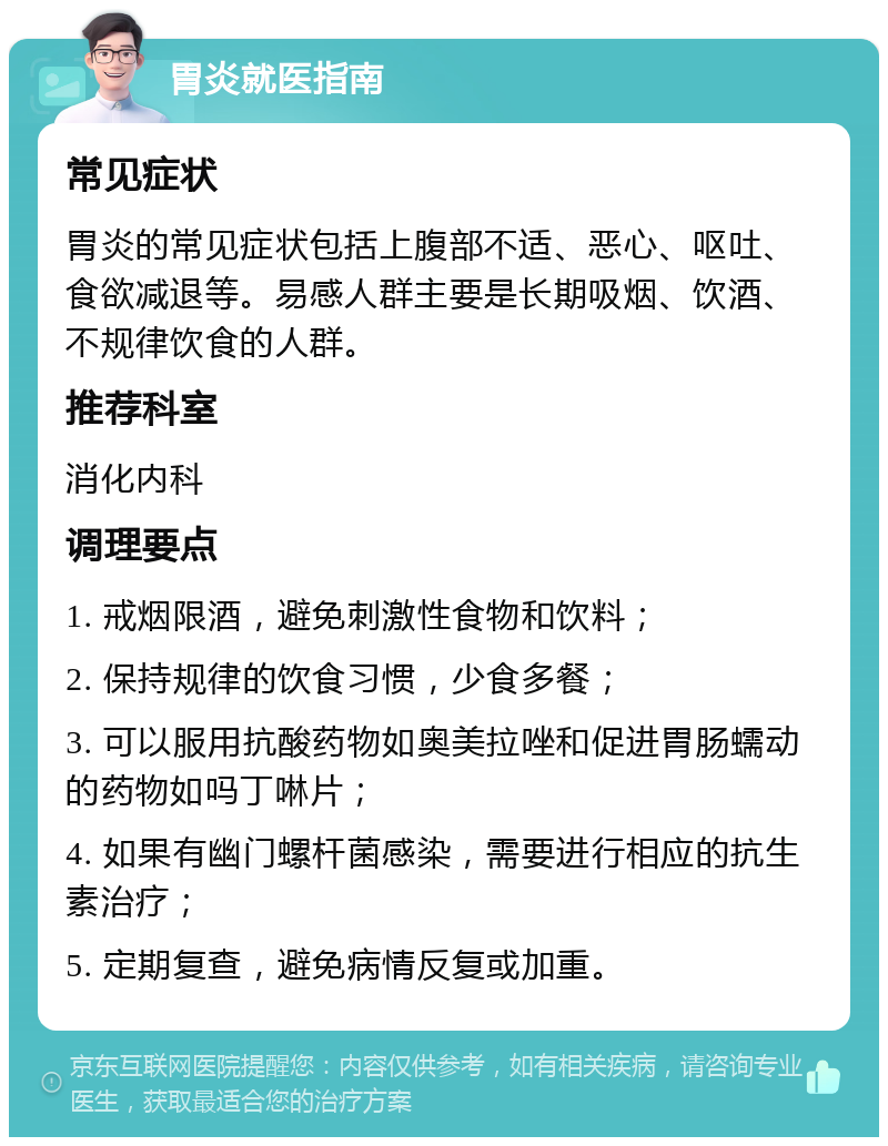 胃炎就医指南 常见症状 胃炎的常见症状包括上腹部不适、恶心、呕吐、食欲减退等。易感人群主要是长期吸烟、饮酒、不规律饮食的人群。 推荐科室 消化内科 调理要点 1. 戒烟限酒，避免刺激性食物和饮料； 2. 保持规律的饮食习惯，少食多餐； 3. 可以服用抗酸药物如奥美拉唑和促进胃肠蠕动的药物如吗丁啉片； 4. 如果有幽门螺杆菌感染，需要进行相应的抗生素治疗； 5. 定期复查，避免病情反复或加重。