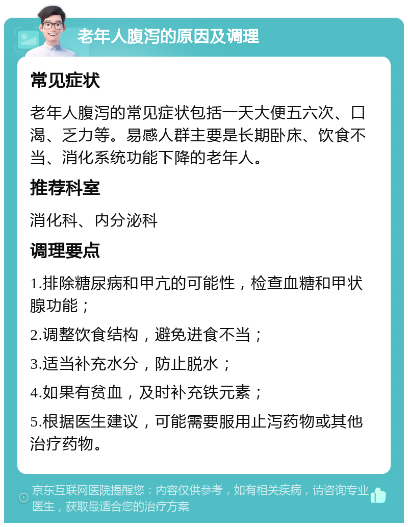 老年人腹泻的原因及调理 常见症状 老年人腹泻的常见症状包括一天大便五六次、口渴、乏力等。易感人群主要是长期卧床、饮食不当、消化系统功能下降的老年人。 推荐科室 消化科、内分泌科 调理要点 1.排除糖尿病和甲亢的可能性，检查血糖和甲状腺功能； 2.调整饮食结构，避免进食不当； 3.适当补充水分，防止脱水； 4.如果有贫血，及时补充铁元素； 5.根据医生建议，可能需要服用止泻药物或其他治疗药物。