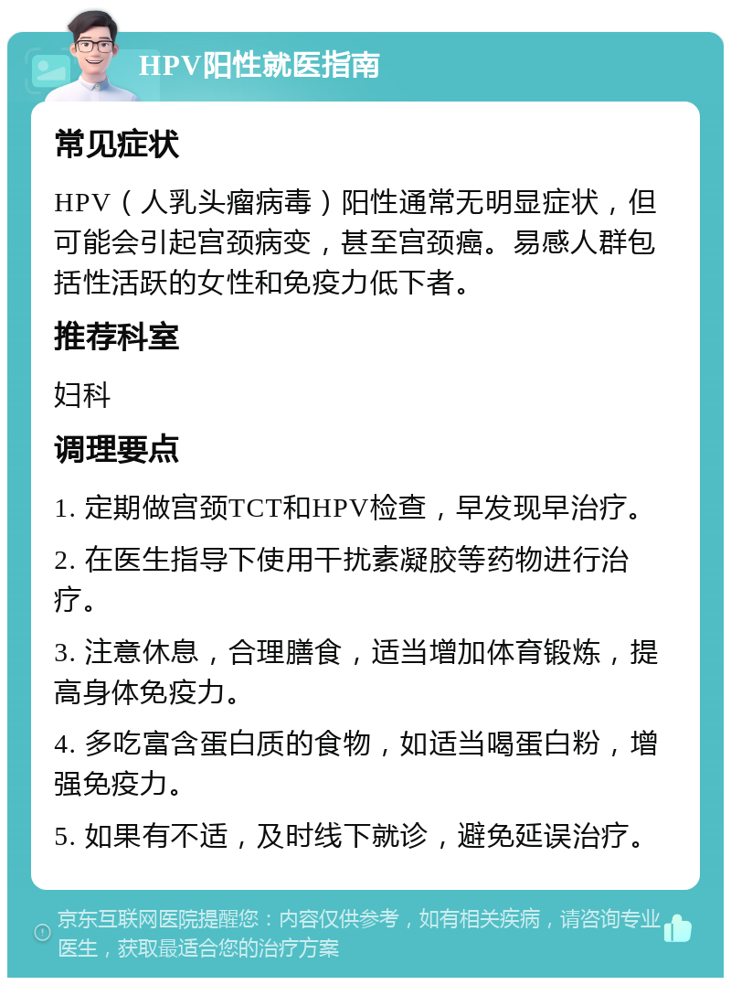 HPV阳性就医指南 常见症状 HPV（人乳头瘤病毒）阳性通常无明显症状，但可能会引起宫颈病变，甚至宫颈癌。易感人群包括性活跃的女性和免疫力低下者。 推荐科室 妇科 调理要点 1. 定期做宫颈TCT和HPV检查，早发现早治疗。 2. 在医生指导下使用干扰素凝胶等药物进行治疗。 3. 注意休息，合理膳食，适当增加体育锻炼，提高身体免疫力。 4. 多吃富含蛋白质的食物，如适当喝蛋白粉，增强免疫力。 5. 如果有不适，及时线下就诊，避免延误治疗。