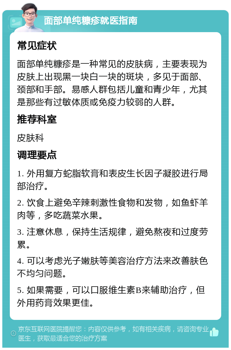 面部单纯糠疹就医指南 常见症状 面部单纯糠疹是一种常见的皮肤病，主要表现为皮肤上出现黑一块白一块的斑块，多见于面部、颈部和手部。易感人群包括儿童和青少年，尤其是那些有过敏体质或免疫力较弱的人群。 推荐科室 皮肤科 调理要点 1. 外用复方蛇脂软膏和表皮生长因子凝胶进行局部治疗。 2. 饮食上避免辛辣刺激性食物和发物，如鱼虾羊肉等，多吃蔬菜水果。 3. 注意休息，保持生活规律，避免熬夜和过度劳累。 4. 可以考虑光子嫩肤等美容治疗方法来改善肤色不均匀问题。 5. 如果需要，可以口服维生素B来辅助治疗，但外用药膏效果更佳。