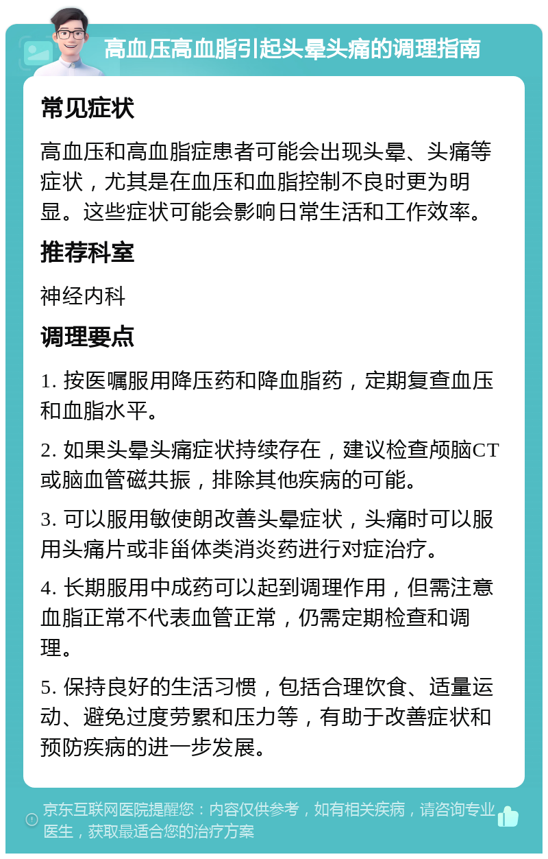 高血压高血脂引起头晕头痛的调理指南 常见症状 高血压和高血脂症患者可能会出现头晕、头痛等症状，尤其是在血压和血脂控制不良时更为明显。这些症状可能会影响日常生活和工作效率。 推荐科室 神经内科 调理要点 1. 按医嘱服用降压药和降血脂药，定期复查血压和血脂水平。 2. 如果头晕头痛症状持续存在，建议检查颅脑CT或脑血管磁共振，排除其他疾病的可能。 3. 可以服用敏使朗改善头晕症状，头痛时可以服用头痛片或非甾体类消炎药进行对症治疗。 4. 长期服用中成药可以起到调理作用，但需注意血脂正常不代表血管正常，仍需定期检查和调理。 5. 保持良好的生活习惯，包括合理饮食、适量运动、避免过度劳累和压力等，有助于改善症状和预防疾病的进一步发展。