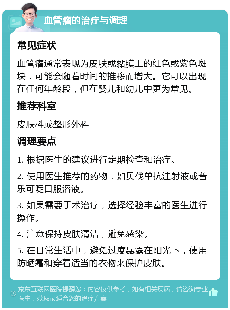 血管瘤的治疗与调理 常见症状 血管瘤通常表现为皮肤或黏膜上的红色或紫色斑块，可能会随着时间的推移而增大。它可以出现在任何年龄段，但在婴儿和幼儿中更为常见。 推荐科室 皮肤科或整形外科 调理要点 1. 根据医生的建议进行定期检查和治疗。 2. 使用医生推荐的药物，如贝伐单抗注射液或普乐可啶口服溶液。 3. 如果需要手术治疗，选择经验丰富的医生进行操作。 4. 注意保持皮肤清洁，避免感染。 5. 在日常生活中，避免过度暴露在阳光下，使用防晒霜和穿着适当的衣物来保护皮肤。