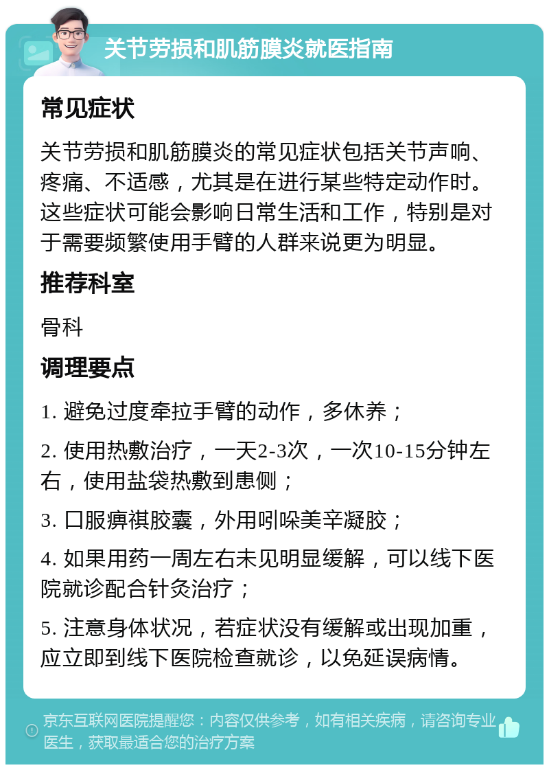 关节劳损和肌筋膜炎就医指南 常见症状 关节劳损和肌筋膜炎的常见症状包括关节声响、疼痛、不适感，尤其是在进行某些特定动作时。这些症状可能会影响日常生活和工作，特别是对于需要频繁使用手臂的人群来说更为明显。 推荐科室 骨科 调理要点 1. 避免过度牵拉手臂的动作，多休养； 2. 使用热敷治疗，一天2-3次，一次10-15分钟左右，使用盐袋热敷到患侧； 3. 口服痹祺胶囊，外用吲哚美辛凝胶； 4. 如果用药一周左右未见明显缓解，可以线下医院就诊配合针灸治疗； 5. 注意身体状况，若症状没有缓解或出现加重，应立即到线下医院检查就诊，以免延误病情。