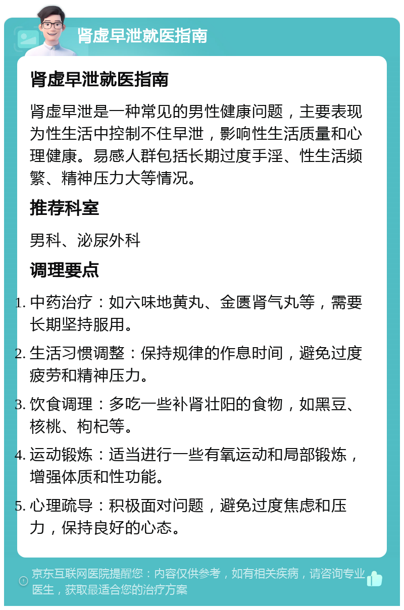 肾虚早泄就医指南 肾虚早泄就医指南 肾虚早泄是一种常见的男性健康问题，主要表现为性生活中控制不住早泄，影响性生活质量和心理健康。易感人群包括长期过度手淫、性生活频繁、精神压力大等情况。 推荐科室 男科、泌尿外科 调理要点 中药治疗：如六味地黄丸、金匮肾气丸等，需要长期坚持服用。 生活习惯调整：保持规律的作息时间，避免过度疲劳和精神压力。 饮食调理：多吃一些补肾壮阳的食物，如黑豆、核桃、枸杞等。 运动锻炼：适当进行一些有氧运动和局部锻炼，增强体质和性功能。 心理疏导：积极面对问题，避免过度焦虑和压力，保持良好的心态。