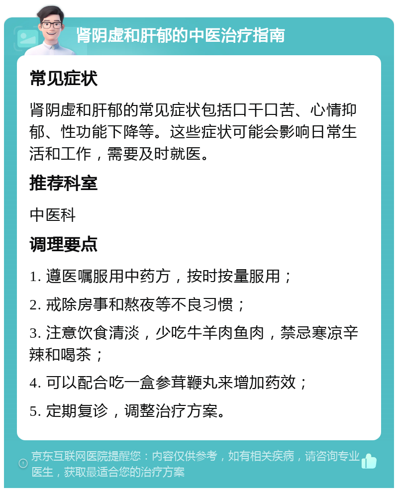 肾阴虚和肝郁的中医治疗指南 常见症状 肾阴虚和肝郁的常见症状包括口干口苦、心情抑郁、性功能下降等。这些症状可能会影响日常生活和工作，需要及时就医。 推荐科室 中医科 调理要点 1. 遵医嘱服用中药方，按时按量服用； 2. 戒除房事和熬夜等不良习惯； 3. 注意饮食清淡，少吃牛羊肉鱼肉，禁忌寒凉辛辣和喝茶； 4. 可以配合吃一盒参茸鞭丸来增加药效； 5. 定期复诊，调整治疗方案。