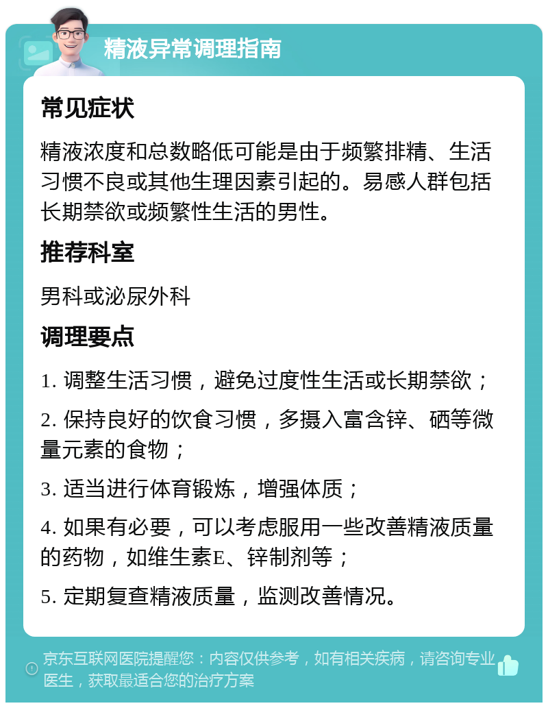 精液异常调理指南 常见症状 精液浓度和总数略低可能是由于频繁排精、生活习惯不良或其他生理因素引起的。易感人群包括长期禁欲或频繁性生活的男性。 推荐科室 男科或泌尿外科 调理要点 1. 调整生活习惯，避免过度性生活或长期禁欲； 2. 保持良好的饮食习惯，多摄入富含锌、硒等微量元素的食物； 3. 适当进行体育锻炼，增强体质； 4. 如果有必要，可以考虑服用一些改善精液质量的药物，如维生素E、锌制剂等； 5. 定期复查精液质量，监测改善情况。