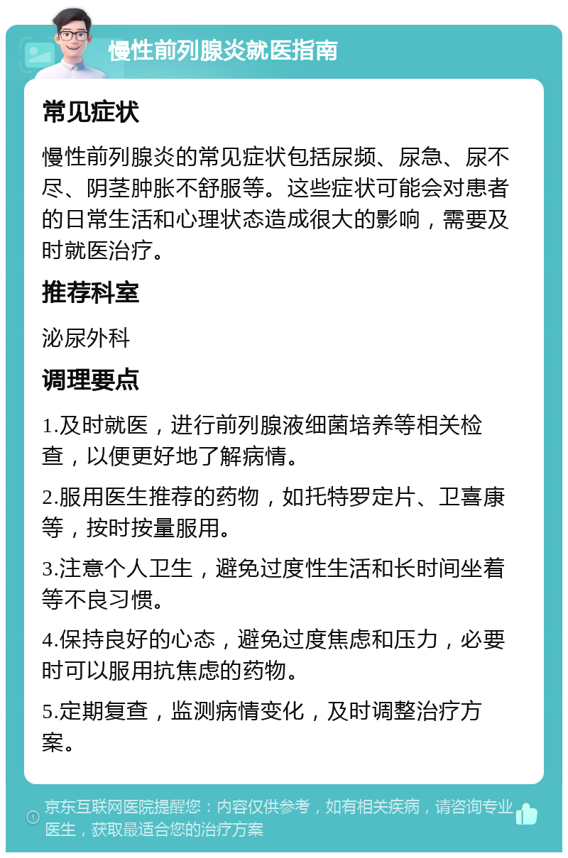 慢性前列腺炎就医指南 常见症状 慢性前列腺炎的常见症状包括尿频、尿急、尿不尽、阴茎肿胀不舒服等。这些症状可能会对患者的日常生活和心理状态造成很大的影响，需要及时就医治疗。 推荐科室 泌尿外科 调理要点 1.及时就医，进行前列腺液细菌培养等相关检查，以便更好地了解病情。 2.服用医生推荐的药物，如托特罗定片、卫喜康等，按时按量服用。 3.注意个人卫生，避免过度性生活和长时间坐着等不良习惯。 4.保持良好的心态，避免过度焦虑和压力，必要时可以服用抗焦虑的药物。 5.定期复查，监测病情变化，及时调整治疗方案。