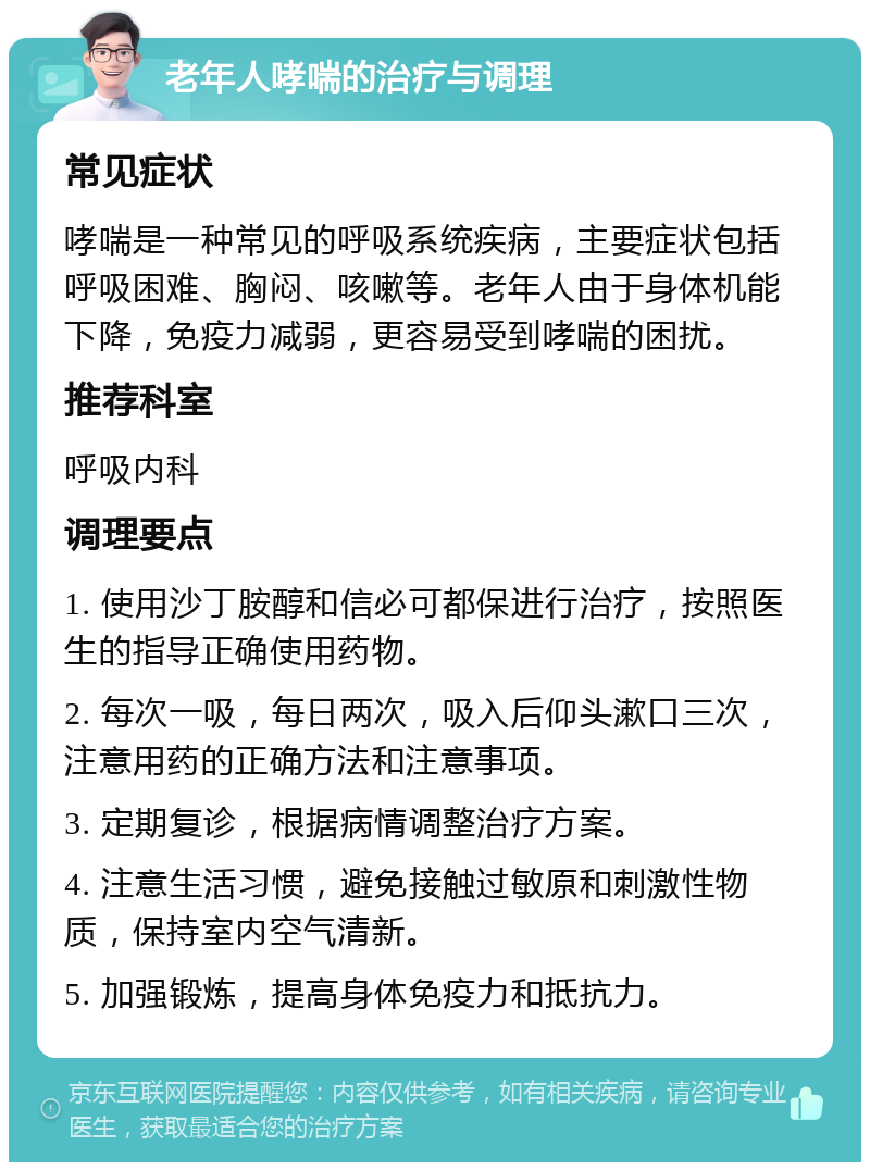 老年人哮喘的治疗与调理 常见症状 哮喘是一种常见的呼吸系统疾病，主要症状包括呼吸困难、胸闷、咳嗽等。老年人由于身体机能下降，免疫力减弱，更容易受到哮喘的困扰。 推荐科室 呼吸内科 调理要点 1. 使用沙丁胺醇和信必可都保进行治疗，按照医生的指导正确使用药物。 2. 每次一吸，每日两次，吸入后仰头漱口三次，注意用药的正确方法和注意事项。 3. 定期复诊，根据病情调整治疗方案。 4. 注意生活习惯，避免接触过敏原和刺激性物质，保持室内空气清新。 5. 加强锻炼，提高身体免疫力和抵抗力。