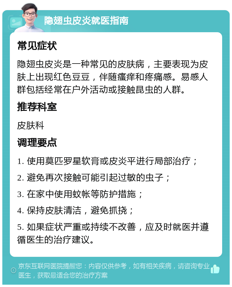 隐翅虫皮炎就医指南 常见症状 隐翅虫皮炎是一种常见的皮肤病，主要表现为皮肤上出现红色豆豆，伴随瘙痒和疼痛感。易感人群包括经常在户外活动或接触昆虫的人群。 推荐科室 皮肤科 调理要点 1. 使用莫匹罗星软膏或皮炎平进行局部治疗； 2. 避免再次接触可能引起过敏的虫子； 3. 在家中使用蚊帐等防护措施； 4. 保持皮肤清洁，避免抓挠； 5. 如果症状严重或持续不改善，应及时就医并遵循医生的治疗建议。