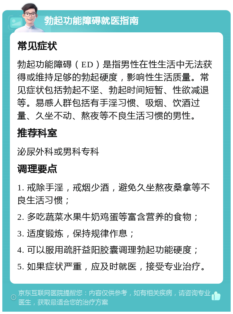 勃起功能障碍就医指南 常见症状 勃起功能障碍（ED）是指男性在性生活中无法获得或维持足够的勃起硬度，影响性生活质量。常见症状包括勃起不坚、勃起时间短暂、性欲减退等。易感人群包括有手淫习惯、吸烟、饮酒过量、久坐不动、熬夜等不良生活习惯的男性。 推荐科室 泌尿外科或男科专科 调理要点 1. 戒除手淫，戒烟少酒，避免久坐熬夜桑拿等不良生活习惯； 2. 多吃蔬菜水果牛奶鸡蛋等富含营养的食物； 3. 适度锻炼，保持规律作息； 4. 可以服用疏肝益阳胶囊调理勃起功能硬度； 5. 如果症状严重，应及时就医，接受专业治疗。