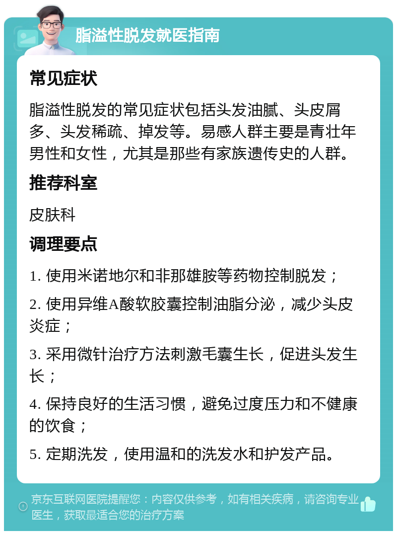 脂溢性脱发就医指南 常见症状 脂溢性脱发的常见症状包括头发油腻、头皮屑多、头发稀疏、掉发等。易感人群主要是青壮年男性和女性，尤其是那些有家族遗传史的人群。 推荐科室 皮肤科 调理要点 1. 使用米诺地尔和非那雄胺等药物控制脱发； 2. 使用异维A酸软胶囊控制油脂分泌，减少头皮炎症； 3. 采用微针治疗方法刺激毛囊生长，促进头发生长； 4. 保持良好的生活习惯，避免过度压力和不健康的饮食； 5. 定期洗发，使用温和的洗发水和护发产品。