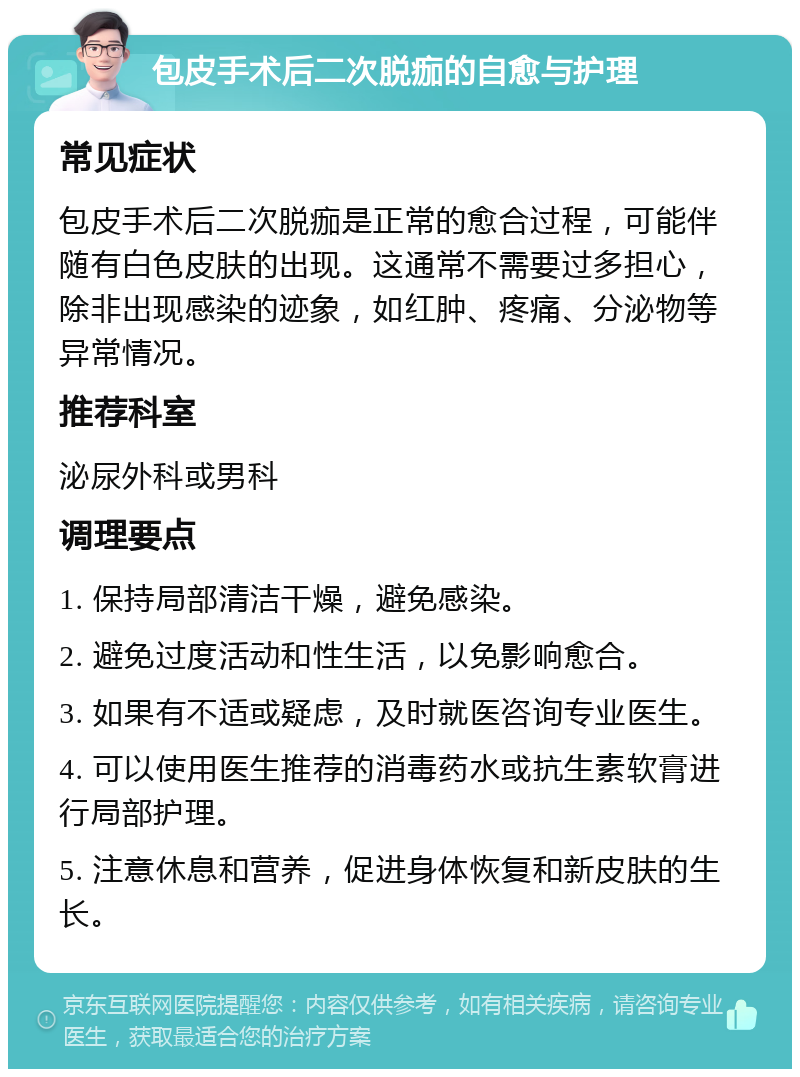 包皮手术后二次脱痂的自愈与护理 常见症状 包皮手术后二次脱痂是正常的愈合过程，可能伴随有白色皮肤的出现。这通常不需要过多担心，除非出现感染的迹象，如红肿、疼痛、分泌物等异常情况。 推荐科室 泌尿外科或男科 调理要点 1. 保持局部清洁干燥，避免感染。 2. 避免过度活动和性生活，以免影响愈合。 3. 如果有不适或疑虑，及时就医咨询专业医生。 4. 可以使用医生推荐的消毒药水或抗生素软膏进行局部护理。 5. 注意休息和营养，促进身体恢复和新皮肤的生长。