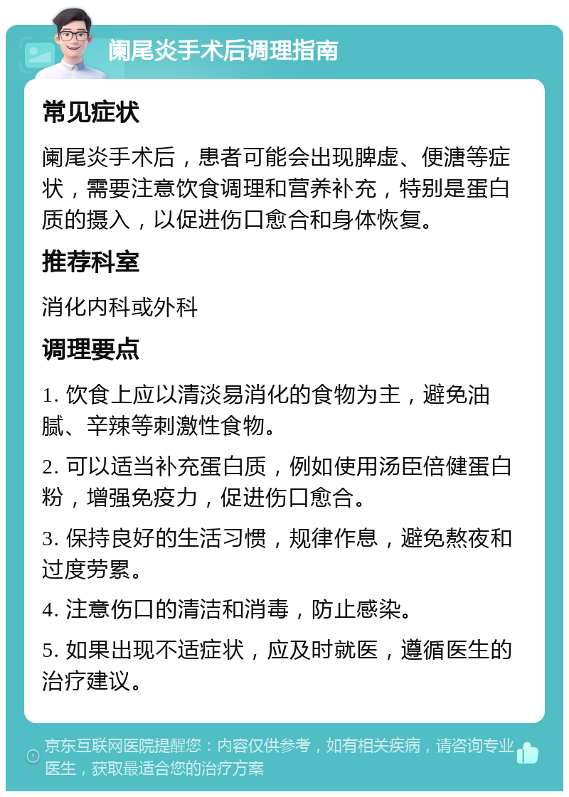 阑尾炎手术后调理指南 常见症状 阑尾炎手术后，患者可能会出现脾虚、便溏等症状，需要注意饮食调理和营养补充，特别是蛋白质的摄入，以促进伤口愈合和身体恢复。 推荐科室 消化内科或外科 调理要点 1. 饮食上应以清淡易消化的食物为主，避免油腻、辛辣等刺激性食物。 2. 可以适当补充蛋白质，例如使用汤臣倍健蛋白粉，增强免疫力，促进伤口愈合。 3. 保持良好的生活习惯，规律作息，避免熬夜和过度劳累。 4. 注意伤口的清洁和消毒，防止感染。 5. 如果出现不适症状，应及时就医，遵循医生的治疗建议。