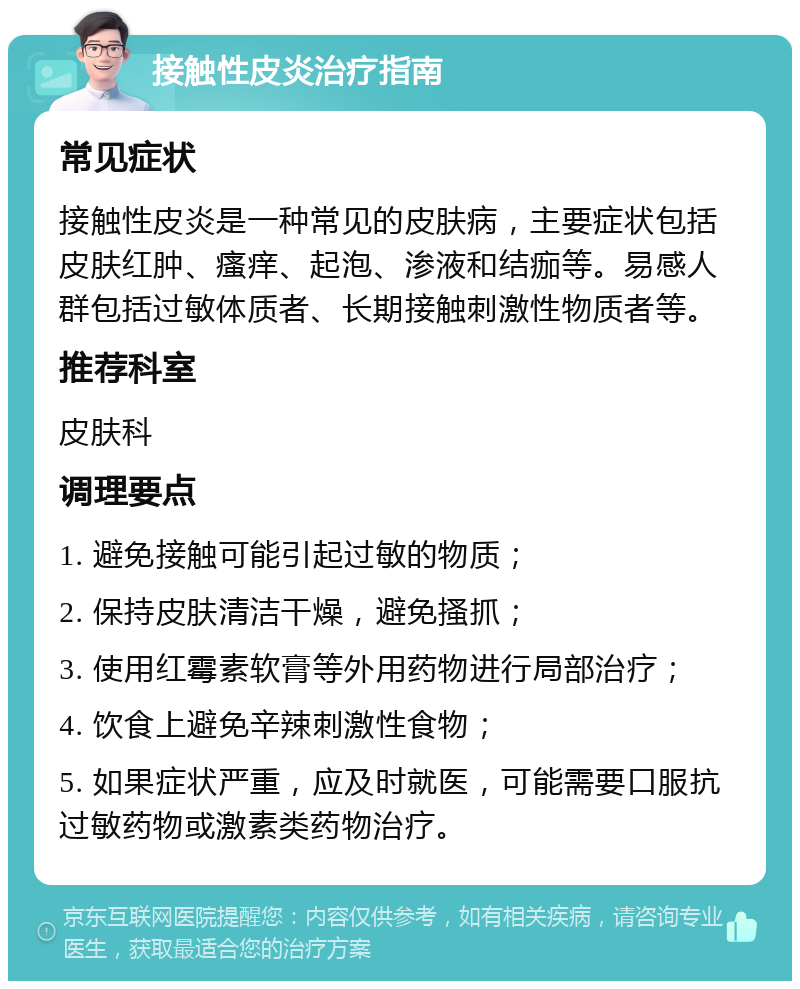 接触性皮炎治疗指南 常见症状 接触性皮炎是一种常见的皮肤病，主要症状包括皮肤红肿、瘙痒、起泡、渗液和结痂等。易感人群包括过敏体质者、长期接触刺激性物质者等。 推荐科室 皮肤科 调理要点 1. 避免接触可能引起过敏的物质； 2. 保持皮肤清洁干燥，避免搔抓； 3. 使用红霉素软膏等外用药物进行局部治疗； 4. 饮食上避免辛辣刺激性食物； 5. 如果症状严重，应及时就医，可能需要口服抗过敏药物或激素类药物治疗。