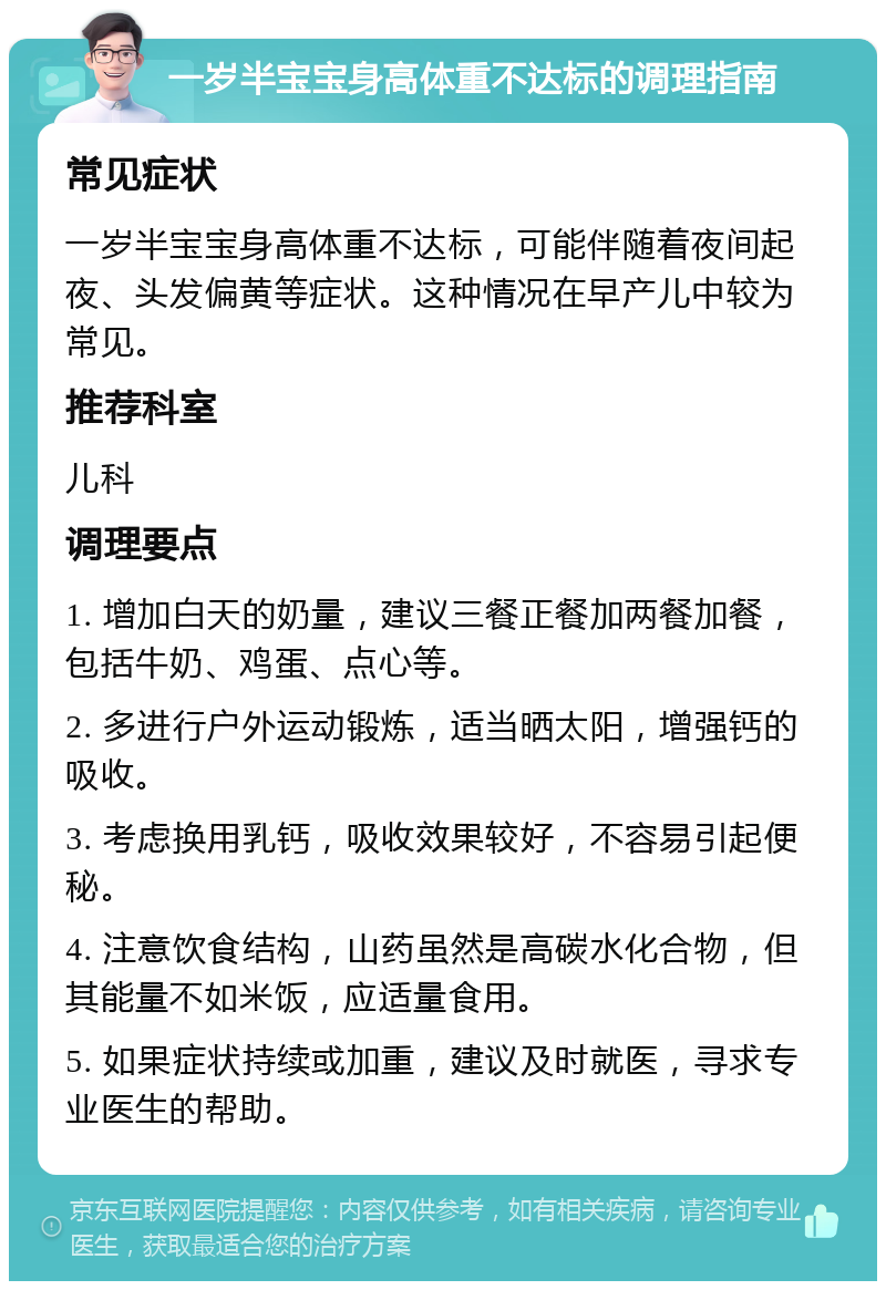 一岁半宝宝身高体重不达标的调理指南 常见症状 一岁半宝宝身高体重不达标，可能伴随着夜间起夜、头发偏黄等症状。这种情况在早产儿中较为常见。 推荐科室 儿科 调理要点 1. 增加白天的奶量，建议三餐正餐加两餐加餐，包括牛奶、鸡蛋、点心等。 2. 多进行户外运动锻炼，适当晒太阳，增强钙的吸收。 3. 考虑换用乳钙，吸收效果较好，不容易引起便秘。 4. 注意饮食结构，山药虽然是高碳水化合物，但其能量不如米饭，应适量食用。 5. 如果症状持续或加重，建议及时就医，寻求专业医生的帮助。