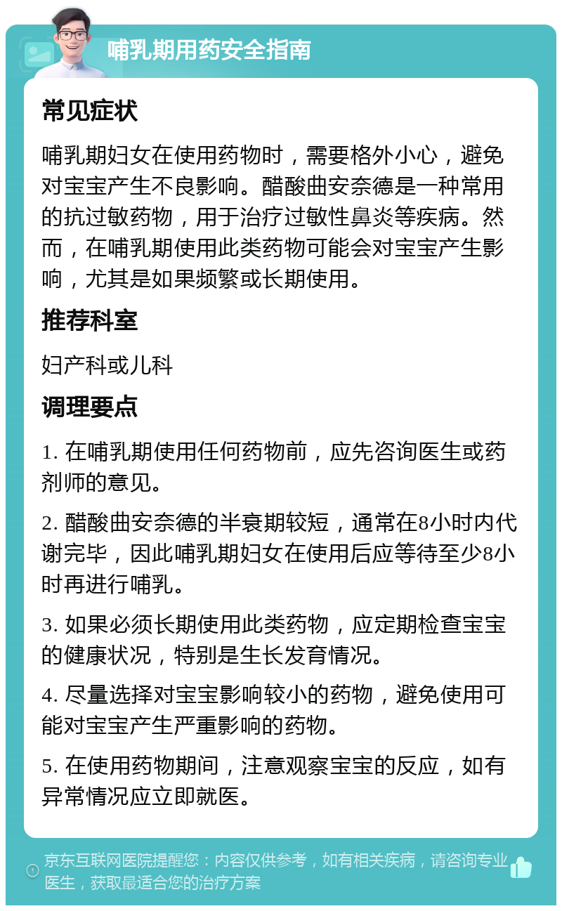 哺乳期用药安全指南 常见症状 哺乳期妇女在使用药物时，需要格外小心，避免对宝宝产生不良影响。醋酸曲安奈德是一种常用的抗过敏药物，用于治疗过敏性鼻炎等疾病。然而，在哺乳期使用此类药物可能会对宝宝产生影响，尤其是如果频繁或长期使用。 推荐科室 妇产科或儿科 调理要点 1. 在哺乳期使用任何药物前，应先咨询医生或药剂师的意见。 2. 醋酸曲安奈德的半衰期较短，通常在8小时内代谢完毕，因此哺乳期妇女在使用后应等待至少8小时再进行哺乳。 3. 如果必须长期使用此类药物，应定期检查宝宝的健康状况，特别是生长发育情况。 4. 尽量选择对宝宝影响较小的药物，避免使用可能对宝宝产生严重影响的药物。 5. 在使用药物期间，注意观察宝宝的反应，如有异常情况应立即就医。