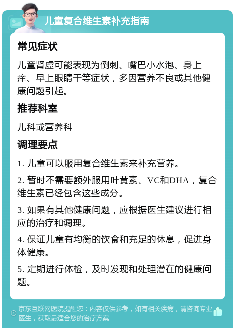 儿童复合维生素补充指南 常见症状 儿童肾虚可能表现为倒刺、嘴巴小水泡、身上痒、早上眼睛干等症状，多因营养不良或其他健康问题引起。 推荐科室 儿科或营养科 调理要点 1. 儿童可以服用复合维生素来补充营养。 2. 暂时不需要额外服用叶黄素、VC和DHA，复合维生素已经包含这些成分。 3. 如果有其他健康问题，应根据医生建议进行相应的治疗和调理。 4. 保证儿童有均衡的饮食和充足的休息，促进身体健康。 5. 定期进行体检，及时发现和处理潜在的健康问题。