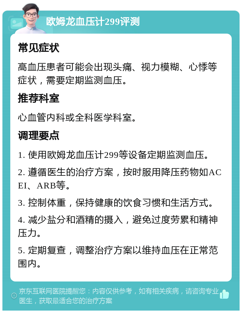 欧姆龙血压计299评测 常见症状 高血压患者可能会出现头痛、视力模糊、心悸等症状，需要定期监测血压。 推荐科室 心血管内科或全科医学科室。 调理要点 1. 使用欧姆龙血压计299等设备定期监测血压。 2. 遵循医生的治疗方案，按时服用降压药物如ACEI、ARB等。 3. 控制体重，保持健康的饮食习惯和生活方式。 4. 减少盐分和酒精的摄入，避免过度劳累和精神压力。 5. 定期复查，调整治疗方案以维持血压在正常范围内。