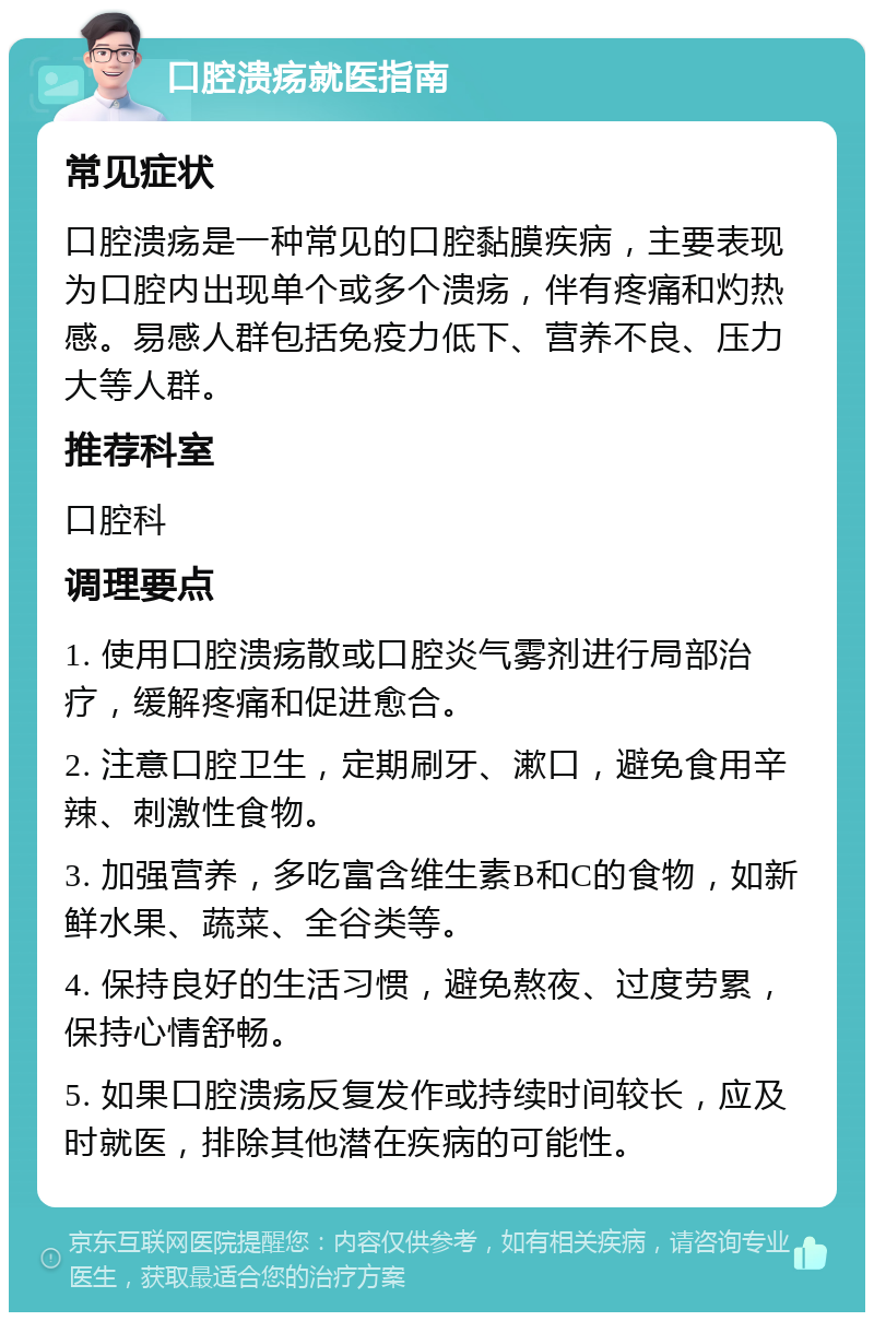 口腔溃疡就医指南 常见症状 口腔溃疡是一种常见的口腔黏膜疾病，主要表现为口腔内出现单个或多个溃疡，伴有疼痛和灼热感。易感人群包括免疫力低下、营养不良、压力大等人群。 推荐科室 口腔科 调理要点 1. 使用口腔溃疡散或口腔炎气雾剂进行局部治疗，缓解疼痛和促进愈合。 2. 注意口腔卫生，定期刷牙、漱口，避免食用辛辣、刺激性食物。 3. 加强营养，多吃富含维生素B和C的食物，如新鲜水果、蔬菜、全谷类等。 4. 保持良好的生活习惯，避免熬夜、过度劳累，保持心情舒畅。 5. 如果口腔溃疡反复发作或持续时间较长，应及时就医，排除其他潜在疾病的可能性。