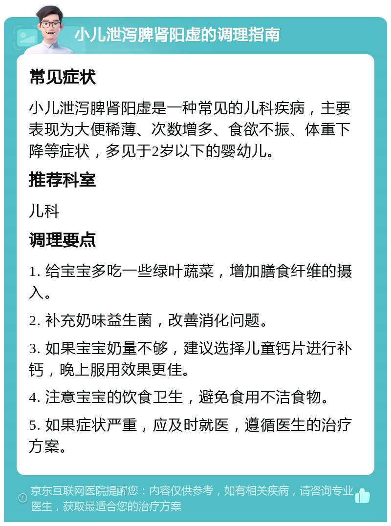 小儿泄泻脾肾阳虚的调理指南 常见症状 小儿泄泻脾肾阳虚是一种常见的儿科疾病，主要表现为大便稀薄、次数增多、食欲不振、体重下降等症状，多见于2岁以下的婴幼儿。 推荐科室 儿科 调理要点 1. 给宝宝多吃一些绿叶蔬菜，增加膳食纤维的摄入。 2. 补充奶味益生菌，改善消化问题。 3. 如果宝宝奶量不够，建议选择儿童钙片进行补钙，晚上服用效果更佳。 4. 注意宝宝的饮食卫生，避免食用不洁食物。 5. 如果症状严重，应及时就医，遵循医生的治疗方案。