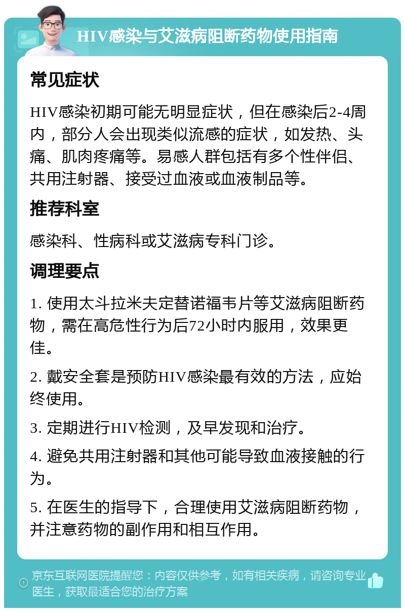 HIV感染与艾滋病阻断药物使用指南 常见症状 HIV感染初期可能无明显症状，但在感染后2-4周内，部分人会出现类似流感的症状，如发热、头痛、肌肉疼痛等。易感人群包括有多个性伴侣、共用注射器、接受过血液或血液制品等。 推荐科室 感染科、性病科或艾滋病专科门诊。 调理要点 1. 使用太斗拉米夫定替诺福韦片等艾滋病阻断药物，需在高危性行为后72小时内服用，效果更佳。 2. 戴安全套是预防HIV感染最有效的方法，应始终使用。 3. 定期进行HIV检测，及早发现和治疗。 4. 避免共用注射器和其他可能导致血液接触的行为。 5. 在医生的指导下，合理使用艾滋病阻断药物，并注意药物的副作用和相互作用。