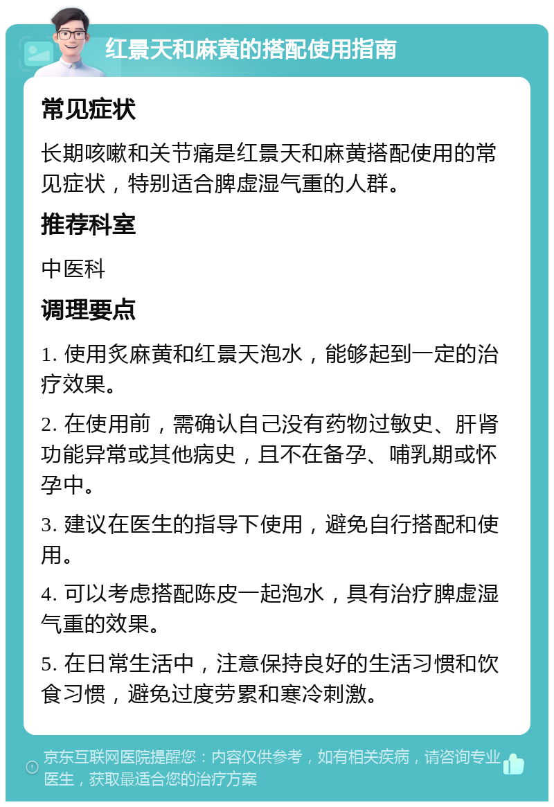 红景天和麻黄的搭配使用指南 常见症状 长期咳嗽和关节痛是红景天和麻黄搭配使用的常见症状，特别适合脾虚湿气重的人群。 推荐科室 中医科 调理要点 1. 使用炙麻黄和红景天泡水，能够起到一定的治疗效果。 2. 在使用前，需确认自己没有药物过敏史、肝肾功能异常或其他病史，且不在备孕、哺乳期或怀孕中。 3. 建议在医生的指导下使用，避免自行搭配和使用。 4. 可以考虑搭配陈皮一起泡水，具有治疗脾虚湿气重的效果。 5. 在日常生活中，注意保持良好的生活习惯和饮食习惯，避免过度劳累和寒冷刺激。