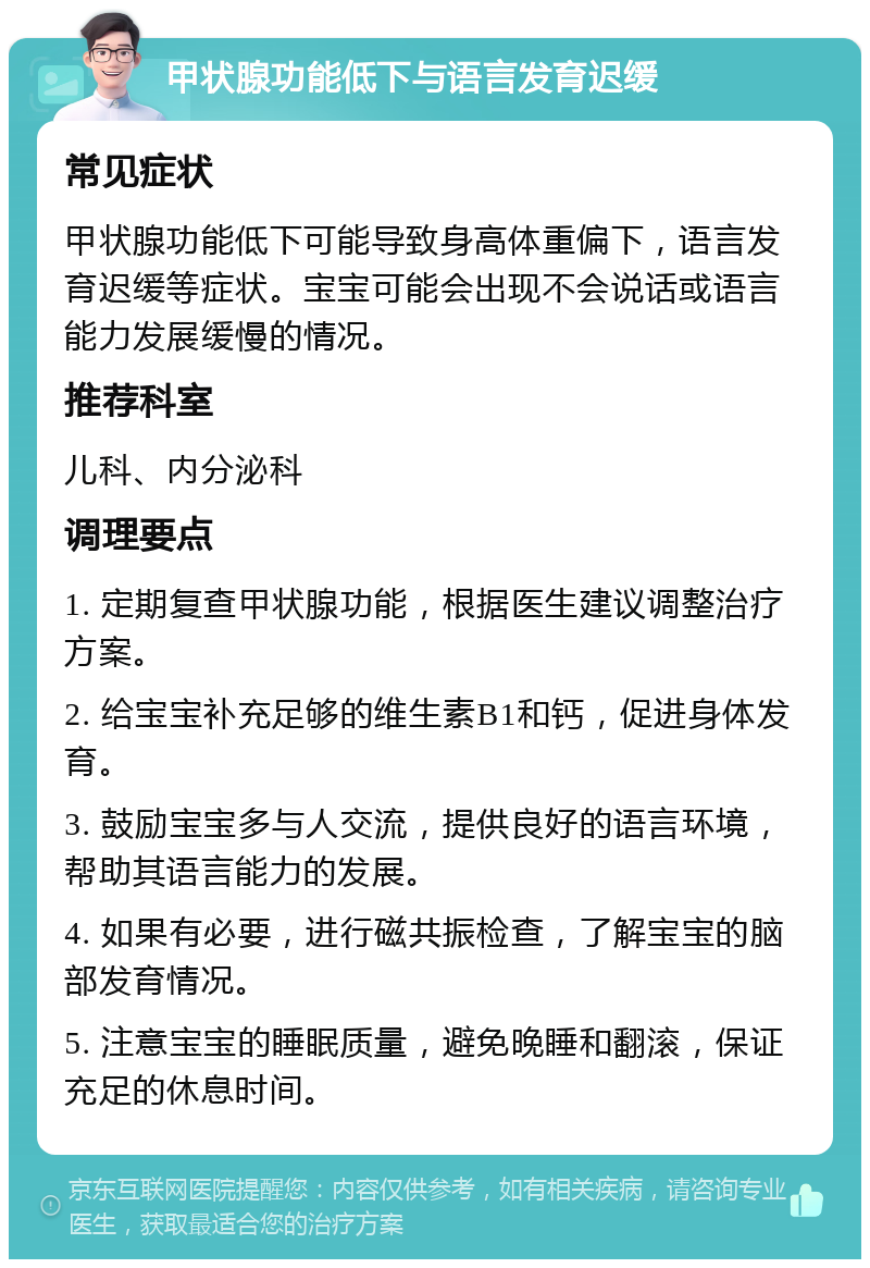 甲状腺功能低下与语言发育迟缓 常见症状 甲状腺功能低下可能导致身高体重偏下，语言发育迟缓等症状。宝宝可能会出现不会说话或语言能力发展缓慢的情况。 推荐科室 儿科、内分泌科 调理要点 1. 定期复查甲状腺功能，根据医生建议调整治疗方案。 2. 给宝宝补充足够的维生素B1和钙，促进身体发育。 3. 鼓励宝宝多与人交流，提供良好的语言环境，帮助其语言能力的发展。 4. 如果有必要，进行磁共振检查，了解宝宝的脑部发育情况。 5. 注意宝宝的睡眠质量，避免晚睡和翻滚，保证充足的休息时间。