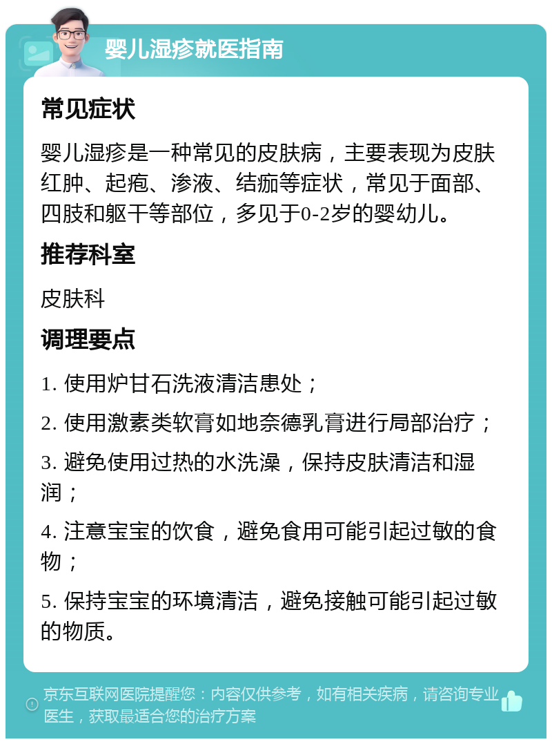 婴儿湿疹就医指南 常见症状 婴儿湿疹是一种常见的皮肤病，主要表现为皮肤红肿、起疱、渗液、结痂等症状，常见于面部、四肢和躯干等部位，多见于0-2岁的婴幼儿。 推荐科室 皮肤科 调理要点 1. 使用炉甘石洗液清洁患处； 2. 使用激素类软膏如地奈德乳膏进行局部治疗； 3. 避免使用过热的水洗澡，保持皮肤清洁和湿润； 4. 注意宝宝的饮食，避免食用可能引起过敏的食物； 5. 保持宝宝的环境清洁，避免接触可能引起过敏的物质。