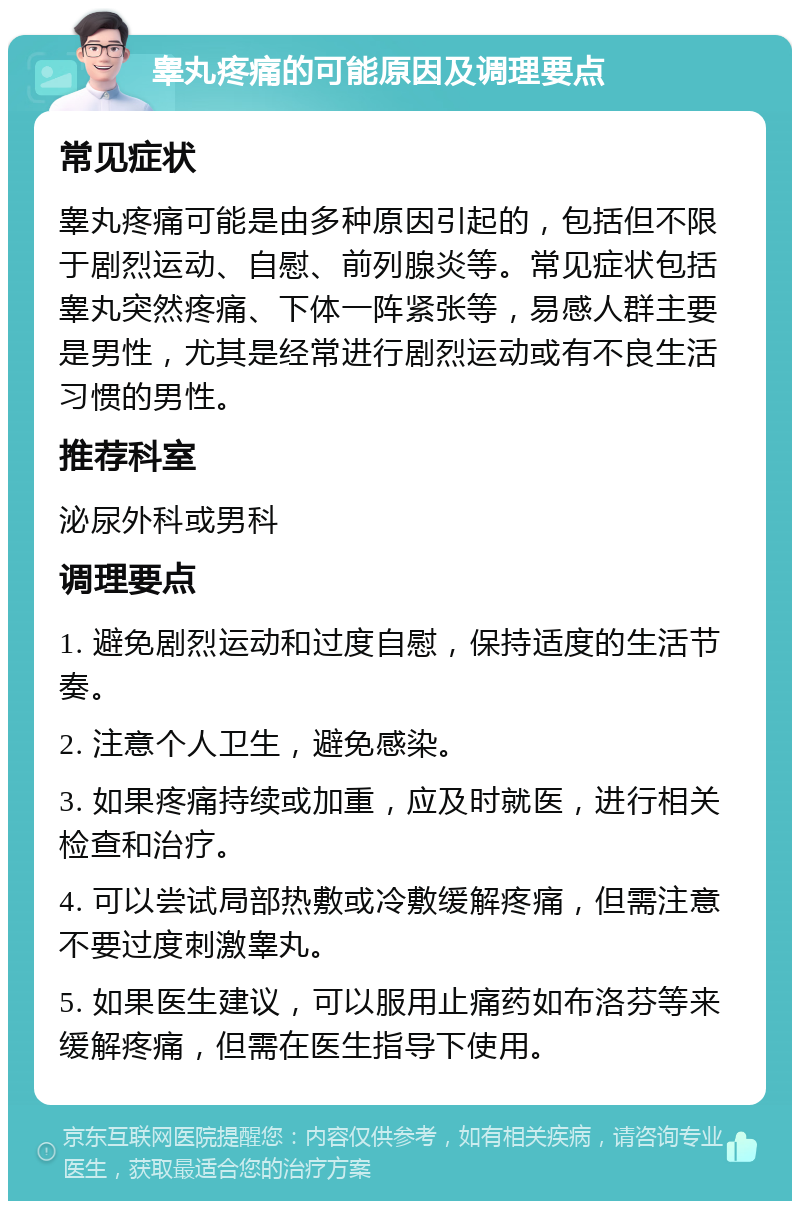 睾丸疼痛的可能原因及调理要点 常见症状 睾丸疼痛可能是由多种原因引起的，包括但不限于剧烈运动、自慰、前列腺炎等。常见症状包括睾丸突然疼痛、下体一阵紧张等，易感人群主要是男性，尤其是经常进行剧烈运动或有不良生活习惯的男性。 推荐科室 泌尿外科或男科 调理要点 1. 避免剧烈运动和过度自慰，保持适度的生活节奏。 2. 注意个人卫生，避免感染。 3. 如果疼痛持续或加重，应及时就医，进行相关检查和治疗。 4. 可以尝试局部热敷或冷敷缓解疼痛，但需注意不要过度刺激睾丸。 5. 如果医生建议，可以服用止痛药如布洛芬等来缓解疼痛，但需在医生指导下使用。