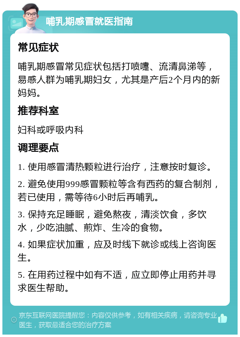 哺乳期感冒就医指南 常见症状 哺乳期感冒常见症状包括打喷嚏、流清鼻涕等，易感人群为哺乳期妇女，尤其是产后2个月内的新妈妈。 推荐科室 妇科或呼吸内科 调理要点 1. 使用感冒清热颗粒进行治疗，注意按时复诊。 2. 避免使用999感冒颗粒等含有西药的复合制剂，若已使用，需等待6小时后再哺乳。 3. 保持充足睡眠，避免熬夜，清淡饮食，多饮水，少吃油腻、煎炸、生冷的食物。 4. 如果症状加重，应及时线下就诊或线上咨询医生。 5. 在用药过程中如有不适，应立即停止用药并寻求医生帮助。