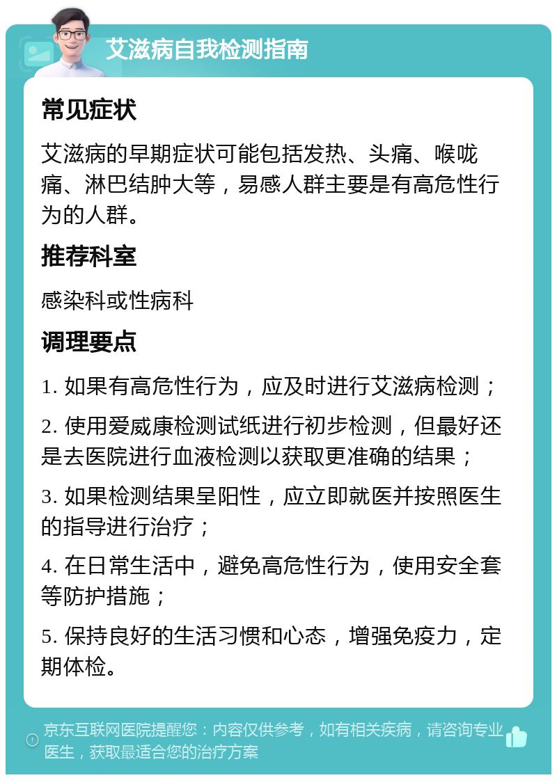 艾滋病自我检测指南 常见症状 艾滋病的早期症状可能包括发热、头痛、喉咙痛、淋巴结肿大等，易感人群主要是有高危性行为的人群。 推荐科室 感染科或性病科 调理要点 1. 如果有高危性行为，应及时进行艾滋病检测； 2. 使用爱威康检测试纸进行初步检测，但最好还是去医院进行血液检测以获取更准确的结果； 3. 如果检测结果呈阳性，应立即就医并按照医生的指导进行治疗； 4. 在日常生活中，避免高危性行为，使用安全套等防护措施； 5. 保持良好的生活习惯和心态，增强免疫力，定期体检。