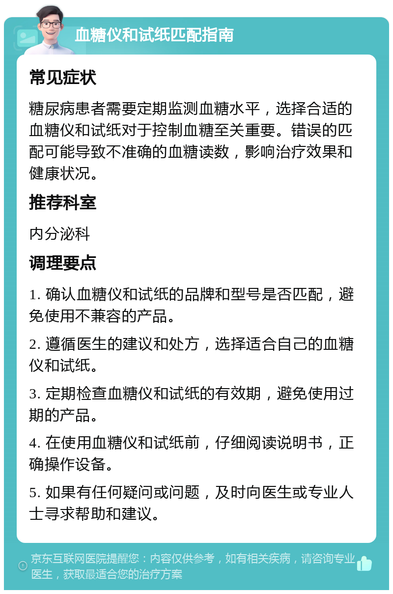 血糖仪和试纸匹配指南 常见症状 糖尿病患者需要定期监测血糖水平，选择合适的血糖仪和试纸对于控制血糖至关重要。错误的匹配可能导致不准确的血糖读数，影响治疗效果和健康状况。 推荐科室 内分泌科 调理要点 1. 确认血糖仪和试纸的品牌和型号是否匹配，避免使用不兼容的产品。 2. 遵循医生的建议和处方，选择适合自己的血糖仪和试纸。 3. 定期检查血糖仪和试纸的有效期，避免使用过期的产品。 4. 在使用血糖仪和试纸前，仔细阅读说明书，正确操作设备。 5. 如果有任何疑问或问题，及时向医生或专业人士寻求帮助和建议。