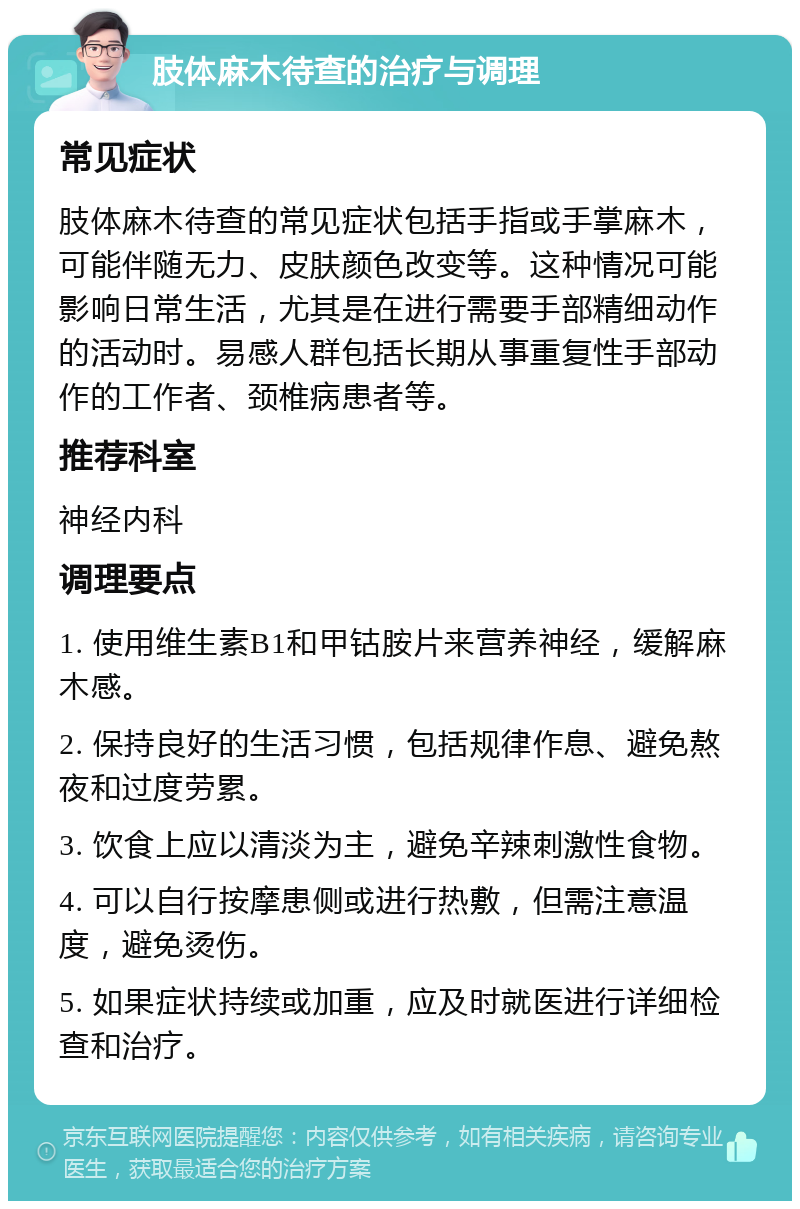 肢体麻木待查的治疗与调理 常见症状 肢体麻木待查的常见症状包括手指或手掌麻木，可能伴随无力、皮肤颜色改变等。这种情况可能影响日常生活，尤其是在进行需要手部精细动作的活动时。易感人群包括长期从事重复性手部动作的工作者、颈椎病患者等。 推荐科室 神经内科 调理要点 1. 使用维生素B1和甲钴胺片来营养神经，缓解麻木感。 2. 保持良好的生活习惯，包括规律作息、避免熬夜和过度劳累。 3. 饮食上应以清淡为主，避免辛辣刺激性食物。 4. 可以自行按摩患侧或进行热敷，但需注意温度，避免烫伤。 5. 如果症状持续或加重，应及时就医进行详细检查和治疗。