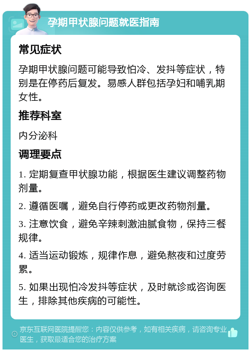 孕期甲状腺问题就医指南 常见症状 孕期甲状腺问题可能导致怕冷、发抖等症状，特别是在停药后复发。易感人群包括孕妇和哺乳期女性。 推荐科室 内分泌科 调理要点 1. 定期复查甲状腺功能，根据医生建议调整药物剂量。 2. 遵循医嘱，避免自行停药或更改药物剂量。 3. 注意饮食，避免辛辣刺激油腻食物，保持三餐规律。 4. 适当运动锻炼，规律作息，避免熬夜和过度劳累。 5. 如果出现怕冷发抖等症状，及时就诊或咨询医生，排除其他疾病的可能性。