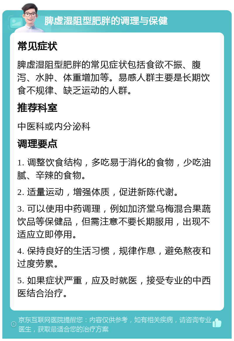 脾虚湿阻型肥胖的调理与保健 常见症状 脾虚湿阻型肥胖的常见症状包括食欲不振、腹泻、水肿、体重增加等。易感人群主要是长期饮食不规律、缺乏运动的人群。 推荐科室 中医科或内分泌科 调理要点 1. 调整饮食结构，多吃易于消化的食物，少吃油腻、辛辣的食物。 2. 适量运动，增强体质，促进新陈代谢。 3. 可以使用中药调理，例如加济堂乌梅混合果蔬饮品等保健品，但需注意不要长期服用，出现不适应立即停用。 4. 保持良好的生活习惯，规律作息，避免熬夜和过度劳累。 5. 如果症状严重，应及时就医，接受专业的中西医结合治疗。