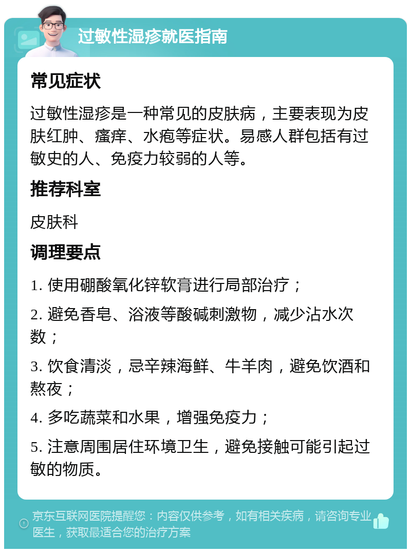 过敏性湿疹就医指南 常见症状 过敏性湿疹是一种常见的皮肤病，主要表现为皮肤红肿、瘙痒、水疱等症状。易感人群包括有过敏史的人、免疫力较弱的人等。 推荐科室 皮肤科 调理要点 1. 使用硼酸氧化锌软膏进行局部治疗； 2. 避免香皂、浴液等酸碱刺激物，减少沾水次数； 3. 饮食清淡，忌辛辣海鲜、牛羊肉，避免饮酒和熬夜； 4. 多吃蔬菜和水果，增强免疫力； 5. 注意周围居住环境卫生，避免接触可能引起过敏的物质。