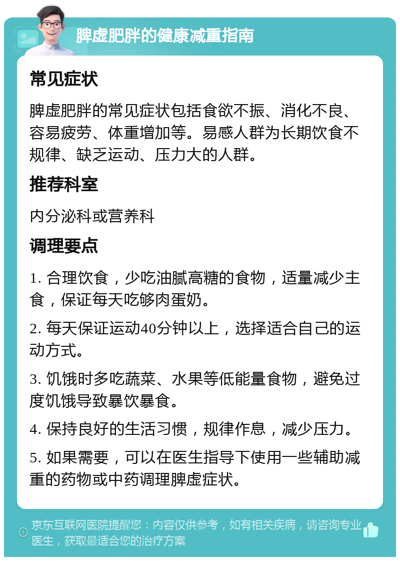 脾虚肥胖的健康减重指南 常见症状 脾虚肥胖的常见症状包括食欲不振、消化不良、容易疲劳、体重增加等。易感人群为长期饮食不规律、缺乏运动、压力大的人群。 推荐科室 内分泌科或营养科 调理要点 1. 合理饮食，少吃油腻高糖的食物，适量减少主食，保证每天吃够肉蛋奶。 2. 每天保证运动40分钟以上，选择适合自己的运动方式。 3. 饥饿时多吃蔬菜、水果等低能量食物，避免过度饥饿导致暴饮暴食。 4. 保持良好的生活习惯，规律作息，减少压力。 5. 如果需要，可以在医生指导下使用一些辅助减重的药物或中药调理脾虚症状。