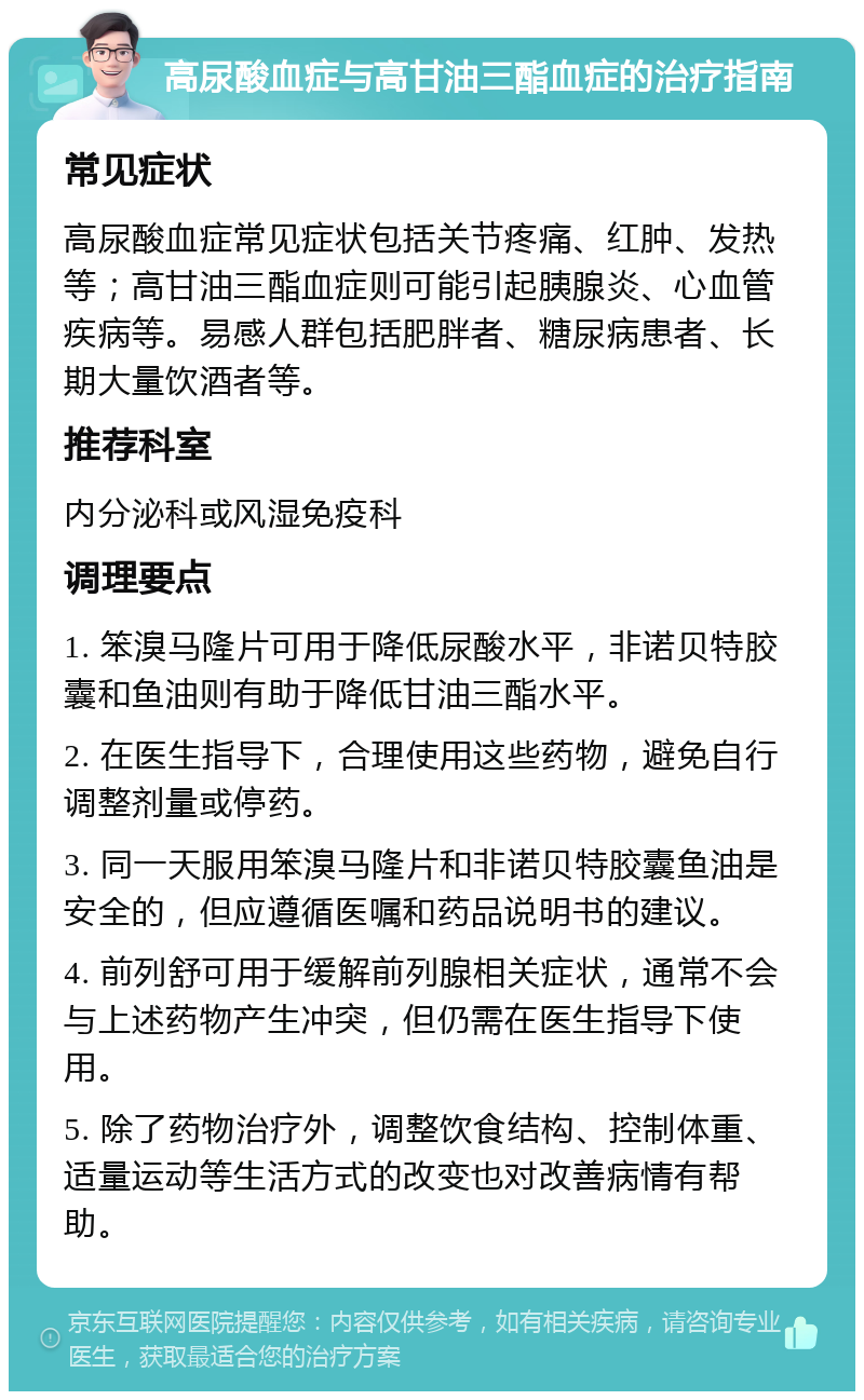 高尿酸血症与高甘油三酯血症的治疗指南 常见症状 高尿酸血症常见症状包括关节疼痛、红肿、发热等；高甘油三酯血症则可能引起胰腺炎、心血管疾病等。易感人群包括肥胖者、糖尿病患者、长期大量饮酒者等。 推荐科室 内分泌科或风湿免疫科 调理要点 1. 笨溴马隆片可用于降低尿酸水平，非诺贝特胶囊和鱼油则有助于降低甘油三酯水平。 2. 在医生指导下，合理使用这些药物，避免自行调整剂量或停药。 3. 同一天服用笨溴马隆片和非诺贝特胶囊鱼油是安全的，但应遵循医嘱和药品说明书的建议。 4. 前列舒可用于缓解前列腺相关症状，通常不会与上述药物产生冲突，但仍需在医生指导下使用。 5. 除了药物治疗外，调整饮食结构、控制体重、适量运动等生活方式的改变也对改善病情有帮助。