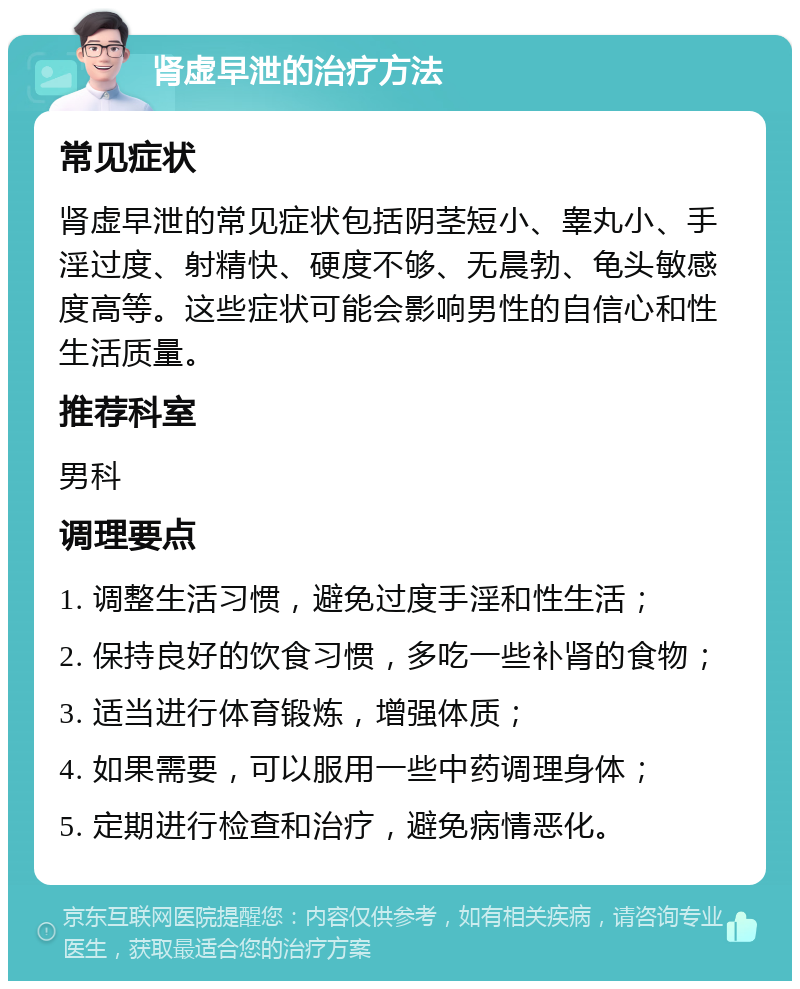 肾虚早泄的治疗方法 常见症状 肾虚早泄的常见症状包括阴茎短小、睾丸小、手淫过度、射精快、硬度不够、无晨勃、龟头敏感度高等。这些症状可能会影响男性的自信心和性生活质量。 推荐科室 男科 调理要点 1. 调整生活习惯，避免过度手淫和性生活； 2. 保持良好的饮食习惯，多吃一些补肾的食物； 3. 适当进行体育锻炼，增强体质； 4. 如果需要，可以服用一些中药调理身体； 5. 定期进行检查和治疗，避免病情恶化。