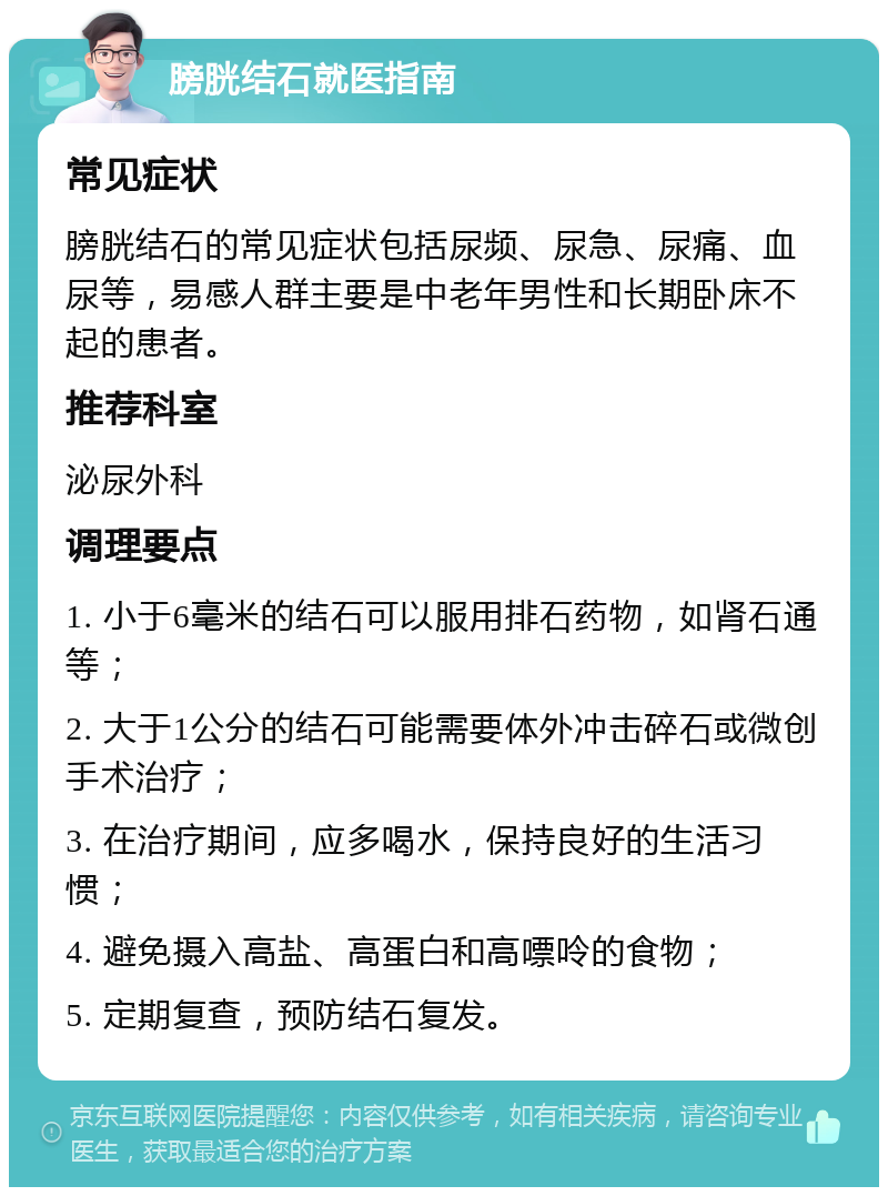 膀胱结石就医指南 常见症状 膀胱结石的常见症状包括尿频、尿急、尿痛、血尿等，易感人群主要是中老年男性和长期卧床不起的患者。 推荐科室 泌尿外科 调理要点 1. 小于6毫米的结石可以服用排石药物，如肾石通等； 2. 大于1公分的结石可能需要体外冲击碎石或微创手术治疗； 3. 在治疗期间，应多喝水，保持良好的生活习惯； 4. 避免摄入高盐、高蛋白和高嘌呤的食物； 5. 定期复查，预防结石复发。